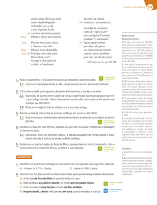 139
Farsa de Inês Pereira
com cousas. Sabei que indo
vosso marido fogindo
da batalha pera a vila
a mea légua de Arzila
o matou um mouro pastor.
Oh meu amo e meu senhor.
Dai-me vós cá essa chave
e i buscar vossa vida.
Oh que triste despedida.
Mas que nova tam suave
Desatado é o nó18
.
Se eu por ele ponho dó
o diabo m’arrebente.
Pera mi era valente
e matou-o um mouro só.
Guardar de cavaleirão
barbudo repetenado19
que em figura d’avisado
é malino20
e sotrancão21
.
Agora quero tomar
pera boa vida gozar
um muito manso marido
nam no quero já sabido,
pois tam caro há de custar.
Gil Vicente, op. cit., pp. 583-588
Moço
Inês
Moço
Inês
920
925
930
935
1. Após o casamento, o Escudeiro revela a sua verdadeira personalidade.
1.1 Indica as imposições feitas a Inês, comprovando-as com elementos textuais.
2. O Escudeiro parte para a guerra, deixando Inês sozinha, a bordar e a cantar.
2.1 Explicita, de acordo com a ação da farsa, o significado do ditado popular que ini-
cia a cantiga de Inês: «Quem bem tem e mal escolhe / por mal que lhe venha nam
s’anoje» (vv. 862-863).
2.2 Relaciona o significado do ditado com a letra da cantiga.
3. Atenta na fala de Inês antes da entrada do Moço em cena (vv. 862-890).
3.1 Explica em que medida estes versos demonstram a evolução psicológica da prota-
gonista.
4. Durante a Farsa de Inês Pereira, observa-se que não há quase referências à passagem
do tempo da ação.
4.1 Comprova, com um exemplo textual, a rápida passagem do tempo desde o casa-
mento de Inês à notícia da morte de Brás da Mata.
5. Relaciona a caracterização de Brás da Mata, apresentada no início do excerto, com a
forma como ele é morto em África. Justifica a tua resposta.
GRAMÁTICA
1. Identifica os processos fonológicos que ocorreram na evolução das seguintes palavras.
a) «cheos» (v. 870)  cheios; b) «pera» (v. 918)  para.
2. Identifica as funções sintáticas desempenhadas pelas palavras/expressões destacadas.
a) A decisão de Brás da Mata foi prender Inês em casa.
b) Brás da Mata, escudeiro cobarde, foi morto por um pastor mouro.
c) Inês considerou uma bênção a morte de Brás da Mata.
d) Naquela tarde, a triste Inês bordava em casa quando recebeu a notícia.
Representação
do quotidiano
p. 141
FI
Caracterização
das personagens
p. 147
FI
Caracterização
das personagens
p. 148
FI
Fonética e fonologia
p. 38
FI
Funções sintáticas
pp. 324-325
SIGA
PROFESSOR
EducaçãoLiterária
1.1 Proíbe-a de cantar (vv. 781-786);
avisa-a de que a palavra dele é sobe-
rana, por isso não deve retorquir ou
argumentar (vv. 793-795); proíbe-a
de sair de casa e de falar com mais
alguémparaalémdele(vv.799-800);
diz-lhe que em casa quem manda é
ele(vv.817-818).
2.1 Inês conclui, amargamente, que
fez a escolha errada quanto ao ho-
mem com quem se casou, tendo,
por isso, de resignar-se. Entenda-se
que o «bem» seria Pero Marques e o
«mal»BrásdaMata.
2.2Relata-nosadesilusãoeodesen-
canto quanto à imagem do homem
ideal com quem almejava casar:
cavaleiro culto e de boas maneiras.
Todavia, Brás da Mata revela-se exa-
tamenteoopostodoqueelasonhara.
3.1 A personagem evolui ao revelar
arrependimento por se ter casado
comoEscudeiroedesejaﬁcarsolteira
para escolher um marido que possa
controlar/manipular.
4.1 «Há três meses que é passado.»
(v.903).
5. A relação estabelecida é de con-
traste, pois no início do excerto Brás
da Mata é caracterizado indireta-
mente como um homem rigoroso,
que maltrata a esposa. No ﬁnal,
a personagem é descrita como
cobarde tendo sido morta por um
pastor e não por um guerreiro, como
seriadeesperar.
Gramática
1. a) epêntese de i; b) assimilação
dee.
2.a)complementodonome; b)modi-
ﬁcador apositivo do nome / comple-
mento agente da passiva; c) predi-
cativodocomplementodireto/com-
plemento do nome; d) modiﬁcador/
modiﬁcador restritivo do nome/
modiﬁcador.
 