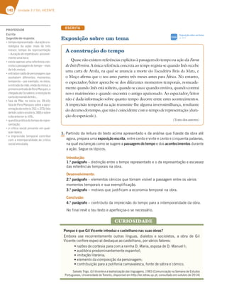 140 Unidade 3 // GIL VICENTE
ESCRITA
Exposição sobre um tema
1. Partindo da leitura do texto acima apresentado e da análise que fizeste da obra até
agora, prepara uma exposição escrita, entre cento e vinte e cento e cinquenta palavras,
na qual esclareças como se sugere a passagem do tempo e dos acontecimentos durante
a ação. Segue os tópicos.
Introdução:
1.º parágrafo – distinção entre o tempo representado e o da representação e escassez
das referências temporais na obra.
Desenvolvimento:
2.º parágrafo – elementos cénicos que tornam visível a passagem entre os vários
momentos temporais e sua exemplificação.
3.º parágrafo – motivos que justificam a economia temporal na obra.
Conclusão:
4.º parágrafo – contributo da imprecisão do tempo para a intemporalidade da obra.
No final revê o teu texto e aperfeiçoa-o se necessário.
PROFESSOR
Escrita
Sugestãoderesposta:
“F7?BAD7BD7E7@F36A¬6GD3{yA5DA
nológica da ação: mais de três
meses; tempo da representação
– duração do espetáculo: possivel-
menteumahora;
“7J;EF73B7@3EG?3D787D~@5;35A@-
creta à passagem do tempo – mais
detrêsmeses;
“7@FD3637E3€6367B7DEA@397@ECG7
assinalam diferentes momentos
temporais – por exemplo, no início,
a entrada da mãe, vinda da missa; a
primeiraentradadePeroMarques;a
chegadadoEscudeiro;areceçãoda
cartadomaridodeInês…
“83363$y7@A;@€5;AHH  
fala de Pero Marques sobre a apro-
ximaçãodanoite(v.352,v.372);fala
deInêssobreanoite(v.388)esobre
odiaanterior(v.419)…
“CG7EFyABDtF;536AF7?BA67D7BD7-
sentação;
“35D€F;53EA5;3BD7E7@F77?CG3-
querépoca.
“3 ;?BD75;EyA F7?BAD3 5A@FD;4G;
com a intemporalidade da crítica
socialveiculada.
A construção do tempo
Quase não existem referências explícitas à passagem do tempo na ação da Farsa
deInêsPereira.Aúnicareferênciaconcretaaotemporegista-sequandoInêsrecebe
uma carta de Arzila, na qual se anuncia a morte do Escudeiro Brás da Mata, e
o Moço afirma que o seu amo partira três meses antes para África. No entanto,
o espectador/leitor apercebe-se dos diferentes momentos temporais, nomeada-
mente quando Inês está solteira, quando se casa e quando enviúva, quando contrai
novo matrimónio e quando encontra o antigo apaixonado. Ao espectador/leitor
não é dada informação sobre quanto tempo decorre entre estes acontecimentos.
A imprecisão temporal na ação transmite-lhe alguma inverosimilhança, resultante
dodecursodotempo,quenãoécoincidentecomotempoderepresentação(dura-
ção do espetáculo).
(Texto dos autores)
Porque é que Gil Vicente introduz o castelhano nas suas obras?
Embora use recorrentemente outras línguas, dialetos e socioletos, a obra de Gil
Vicente confere especial destaque ao castelhano, por vários fatores:
  tSB[ÜFTEFDPSUFTJBQBSBDPNBSBJOIB%.BSJB FTQPTBEF%.BOVFM*
  tBVEJUØSJPQSFEPNJOBOUFNFOUFFTQBOIPM
  tJNJUBÎÍPMJUFSÈSJB
  tFMFNFOUPEBDPNQPTJÎÍPEBQFSTPOBHFN
  tDPOUSJCVJÎÍPQBSBBQPMJGPOJBDBSOBWBMFTDB GPOUFEFTÈUJSBFDØNJDP
Salvato Trigo, Gil Vicente e a teatralização das linguagens, 1983 (Comunicação na Semana de Estudos
Portugueses, Universidade de Toronto, disponível em http://ler.letras.up.pt, consultado em outubro de 2014)
CURIOSIDADE
Exposição sobre um tema
p. 311
SIGA
 