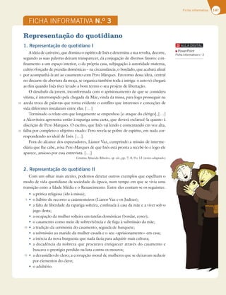 141
Ficha informativa
FICHA INFORMATIVA N.O
3
5
10
15
5
10
15
Representação do quotidiano
1. Representação do quotidiano I
A ideia de cativeiro, que domina o espírito de Inês e determina a sua revolta, decorre,
segundo as suas palavras deixam transparecer, da conjugação de diversos fatores: con-
finamento a um espaço interior, o da própria casa, subjugação à autoridade materna,
cultivo forçado de prendas domésticas – na circunstância, o bordado, que acabará afinal
por acompanhá-la até ao casamento com Pero Marques. Em torno dessa ideia, central
no discurso de abertura da moça, se organiza também toda a intriga: o auto só chegará
ao fim quando Inês tiver levado a bom termo o seu projeto de libertação.
O desabafo da jovem, inconformada com o aprisionamento de que se considera
vítima, é interrompido pela chegada da Mãe, vinda da missa, para logo prosseguir na
azeda troca de palavras que torna evidente o conflito que interesses e conceções de
vida diferentes instalaram entre elas. […]
Terminado o relato em que longamente se empenhou [o ataque do clérigo], […]
a Alcoviteira apresenta então à rapariga uma carta, que deverá esclarecê-la quanto à
discrição de Pero Marques. O escrito, que Inês vai lendo e comentando em voz alta,
falha por completo o objetivo visado: Pero revela-se pobre de espírito, em nada cor-
respondendo ao ideal de Inês. […]
Fora do alcance dos espectadores, Lianor Vaz, cumprindo a missão de interme-
diária que lhe cabe, avisa Pero Marques de que Inês está pronta a recebê-lo e logo ele
aparece, ansioso por essa entrevista. […]
Cristina Almeida Ribeiro, op. cit., pp. 7, 8, 9 e 12 (texto adaptado)
2. Representação do quotidiano II
Com um olhar mais atento, podemos detetar outros exemplos que espelham o
modo de vida quotidiano da sociedade da época, num tempo em que se vivia uma
transição entre a Idade Média e o Renascimento. Entre eles contam-se os seguintes:
t a prática religiosa (ida à missa);
t o hábito de recorrer a casamenteiros (Lianor Vaz e os Judeus);
t a falta de liberdade da rapariga solteira, confinada à casa da mãe e a viver sob o
jugo desta;
t a ocupação da mulher solteira em tarefas domésticas (bordar, coser);
t o casamento como meio de sobrevivência e de fuga à submissão da mãe;
t a tradição da cerimónia do casamento, seguida de banquete;
t a submissão ao marido da mulher casada e o seu «aprisionamento» em casa;
t a inércia da nova burguesia que nada fazia para adquirir mais cultura;
t a decadência da nobreza que procurava enriquecer através do casamento e
buscava o prestígio perdido na luta contra os mouros;
t a devassidão do clero; a corrupção moral de mulheres que se deixavam seduzir
por elementos do clero;
t o adultério.
PowerPoint
Ficha informativa n.o
3
 