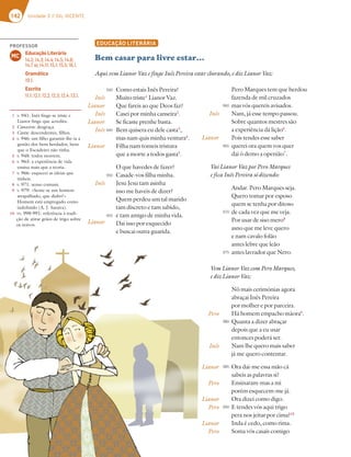 142 Unidade 3 // GIL VICENTE
EDUCAÇÃO LITERÁRIA
Bem casar para livre estar…
1 v. 941: Inês finge-se triste e
Lianor finge que acredita.
2 Canseira: desgraça.
3 Casta: descendentes, filhos.
4 v. 946: um filho garantir-lhe-ia a
gestão dos bens herdados, bens
que o Escudeiro não tinha.
5 v. 948: todos morrem.
6 v. 963: a experiência de vida
ensina mais que a teoria.
7 v. 966: esquecei as ideias que
tínheis.
8 v. 971: senso comum.
9 v. 979: «Sente-se um homem
atrapalhado, que diabo!»
Homem está empregado como
indefinido (A. J. Saraiva).
10 vv. 990-991: referência à tradi-
ção de atirar grãos de trigo sobre
os noivos.
Aqui vem Lianor Vaz e finge Inês Pereira estar chorando, e diz Lianor Vaz:
Como estais Inês Pereira?
Muito triste1
Lianor Vaz.
Que fareis ao que Deos faz?
Casei por minha canseira2
.
Se ficaste prenhe basta.
Bem quisera eu dele casta3
,
mas nam quis minha ventura4
.
Filha nam tomeis tristura
que a morte a todos gasta5
.
O que havedes de fazer?
Casade-vos filha minha.
Jesu Jesu tam asinha
isso me haveis de dizer?
Quem perdeu um tal marido
tam discreto e tam sabido,
e tam amigo de minha vida.
Dai isso por esquecido
e buscai outra guarida.
Inês
Lianor
Inês
Lianor
Inês
Lianor
Inês
Lianor
940
945
950
955
Pero Marques tem que herdou
fazenda de mil cruzados
mas vós quereis avisados.
Nam, já esse tempo passou.
Sobre quantos mestres são
a experiência dá lição6
.
Pois tendes esse saber
querei ora quem vos quer
dai ò demo a openião7
.
Vai Lianor Vaz por Pero Marques
e fica Inês Pereira só dizendo:
Andar. Pero Marques seja.
Quero tomar por esposo
quem se tenha por ditoso
de cada vez que me veja.
Por usar de siso mero8
asno que me leve quero
e nam cavalo folão
antes lebre que leão
antes lavrador que Nero.
Vem Lianor Vaz com Pero Marques,
e diz Lianor Vaz:
Nô mais cerimónias agora
abraçai Inês Pereira
por molher e por parceira.
Há homem empacho màora9
.
Quanta a dizer abraçar
depois que a eu usar
entonces poderá ser.
Nam lhe quero mais saber
já me quero contentar.
Ora dai-me essa mão cá
sabeis as palavras si?
Ensinaram-mas a mi
porém esquecem-me já.
Ora dizei como digo.
E tendes vós aqui trigo
pera nos jeitar por cima?10
Inda é cedo, como rima.
Soma vós casais comigo
Inês
Lianor
Pero
Inês
Lianor
Pero
Lianor
Pero
Lianor
Pero
960
965
970
975
980
985
990
PROFESSOR
Educação Literária
14.2; 14.3; 14.4; 14.5; 14.6;
14.7 a); 14.11; 15.1; 15.5; 16.1.
Gramática
19.1.
Escrita
11.1; 12.1; 12.2; 12.3; 12.4; 13.1.
MC
 