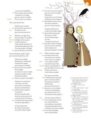 143
Farsa de Inês Pereira
e eu convosco pardelhas.
Nam compre aqui mais falar
e quando vos eu negar
que me cortem as orelhas.
Vou-me, ficai-vos embora.
Vai-se e diz Inês Pereira:
Marido sairei eu agora
que há muito que nam saí?
Si molher saí vos i
que eu me irei para fora11
.
Marido, nam digo disso.
Pois que dizeis vós molher?
Ir folgar onde eu quiser.
I onde quiserdes ir
vinde quando quiserdes vir
estai quando quiserdes estar.
Com que podeis vós folgar
que eu nam deva consentir?
Vem um Ermitão a pedir esmola,
que em moço lhe quis bem, e diz:
Señores por caridad
dad limosna12
al dolorido
ermitaño de Cupido
para siempre en soledad
pues su siervo soy nascido.
Por exemplo
me metí en su santo templo
ermitaño en pobre ermita
fabricada de infinita
tristeza en quien contemplo13
.
Adonde rezo mis horas14
y mis días y mis años
mis servicios y mis daños
donde tú mi alma Iloras
el fin de tantos engaños.
Y acabando
las horas todas llorando
tomo las cuentas una a una
com que tomo a la fortuna
cuenta del mal en que ando15
sin esperar paga alguna.
Y ansí sin esperanza
de cobrar lo merescido
sirvo alli mis días Copido
con tanto amor sin mudanza
que soy su santo escogido.
Oh señores
los que bien os va d'amores
dad limosna al sin holgura16
que habita en sierra escura
uno de los amadores
que tuvo menos ventura.
Y rogaré al Dios de mi
en que mis sentidos traigo
que recibáis mejor pago
de lo que yo recebí
en esta vida que hago.
Y rezaré
con gran devoción y fe
que Dios os libre d’engaño
que eso me hizo ermitaño
y para siempre seré
pues para siempre es mi daño.
Olhai cá marido amigo
eu tenho por devação
dar esmola a um ermitão
e nam vades vós comigo.
I-vos embora molher
nam tenho lá que fazer.
Tomai a esmola padre lá
pois que Deos vos trouxe aqui.
Sea por amor de mí
vuestra buena caridad.
Deo gracias mi señora.
La limosna mata el pecado
pero vos tenéis cuidado
de matarme cada hora17
.
Debéis saber
para merced me hacer18
que por vos soy ermitaño
y aun más os desengaño
que esperanzas de os ver
me hicieron vestir tal paño19
.
Jesu Jesu manas minhas20
sois vós aquele que um dia
em casa de minha tia
me mandastes camarinhas.
E quando aprendia a lavrar
mandáveis-me tanta cousinha
eu era ainda Inesinha
nam vos queria falar.
Inês
Pero
Inês
Ermitão
Inês
11 Irei para fora: Pero pensa que
Inês se referia a defecar (tam-
bém significado de «sair»).
12 Limosna: esmola.
13 v. 1020: tristeza em que
medito.
14 v. 1021: duplo sentido – oração
e parte do dia.
15 vv. 1028-1030: reza as contas
do rosário (terço) e pede con-
tas ao destino pela sua tristeza.
16 Holgura: alegria.
17 v. 1067: jogo de sentido com a
palavra «matar» – a esmola eli-
mina o pecado e Inês tortura-o
com a sua indiferença.
18 v. 1069: para me recompensar-
des de forma justa.
19 vv. 1072-1073: foi a esperança
de vos ver que me fez vestir este
hábito (M. Braga).
20 v. 1074: Inês reconhece o seu
antigo apaixonado.
995
1000
1005
1010
1015
1020
1025
1030
1035
1040
1045
1050
1055
1060
1065
1070
1075
1080
Lianor
Pero
Inês
Pero
Inês
Pero
143
Farsa de Inês Pereira
con tanto amor sin mudanza
que soy su santo escogido.
Oh señores
los que bien os va d'amores
dad limosna al sin holgura16
que habita en sierra escura
uno de los amadores
que tuvo menos ventura.
Y rogaré al Dios de mi
en que mis sentidos traigo
que recibáis mejor pago
de lo que yo recebí
en esta vida que hago.
Y rezaré
con gran devoción y fe
que Dios os libre d’engaño
que eso me hizo ermitaño
y para siempre seré
pues para siempre es mi daño.
.
Olhai cá marido amigo
eu tenho por devação
dar esmola a um ermitão
e nam vades vós comigo.
I-vos embora molher
nam tenho lá que fazer.
Tomai a esmola padre lá
pois que Deos vos trouxe aqui.
Sea por amor de mí
nês
ro
nês
ão
1035
1040
1045
1050
1055
1060
 