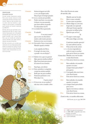 144 Unidade 3 // GIL VICENTE
Señora téngoos servido
y vos a mí despreciado.
Haced que el tiempo pasado
no se cuente por perdido.
Padre mui bem vos entendo
ò demo vos encomendo
que bem sabeis vós pedir.
Eu determino lá d’ir
à ermida Deos querendo.
Y cuándo?
I-vos meu santo21
que eu irei um dia destes
muito cedo muito prestes.
Señora yo me voy en tanto.
Em tudo é boa a concrusão.
Marido aquele ermitão
é um anjinho de Deos.
Corregê vós esses véus
e ponde-vos em feição22
.
Sabeis vós o que eu queria?
Que quereis minha molher?
Que houvésseis por prazer
de irmos lá em romaria.
Seja logo, sem deter.
Este caminho é comprido
contai ùa estória marido.
Bofá que me praz molher
Passemos primeiro o rio.
Descalçai-vos.
E pois como?
E levar-me-eis ao ombro23
não me corte a madre o frio.
Põe-se Inês Pereira às costas
do marido e diz:
Marido assi me levade.
Ides à vossa vontade?
Como estar no paraíso.
Muito folgo eu com isso.
Esperade ora esperade
olhai que lousas aquelas
pera poer as talhas nelas.
Quereis que as leve?
Si.
Ùa aqui e outra aqui.
Oh como folgo com elas.
Cantemos marido quereis?
Eu nam saberei entoar.
Pois eu hei só de cantar
e vós me respondereis
cada vez que eu acabar:
pois assi se fazem as cousas.
Marido cuco me levades
e mais duas lousas.
Pois assi se fazem as cousas.
Bem sabedes vós marido
quanto vos amo
sempre fostes percebido24
pera gamo.
Carregado ides noss’amo
com duas lousas.
Pois assi se fazem as cousas.
Bem sabedes vós marido
quanto vos quero
sempre fostes percebido
pera cervo.
Agora vos tomou o demo
com duas lousas.
Pois assi se fazem as cousas.
E assi se vão, e se acaba o dito auto.
Gil Vicente, op. cit., pp. 588-594
Pero
Inês
Pero
Inês
Pero
Inês
Pero
Inês
Pero
Inês
Pero
Inês
Pero
PROFESSOR
EducaçãoLiterária
1.1 Inês decide ﬁnalmente aceitar
Pero como marido, tendo em conta
adesilusãosofridanoprimeirocasa-
mento. Agora já não acredita nem
no amor nem nos homens e quer
vingar-se do Escudeiro, escolhendo
para marido um homem submisso
(vv.969-977).
2.1 Inês aﬁrma que aprendeu com a
experiência de vida, ou seja, o casa-
mento fracassado com o Escudeiro
ensinou-lhe que mais vale um cam-
ponês humilde, que a possa fazer
feliz, que um marido de comporta-
mento reﬁnado, que saiba cantar e
dançar,masqueamaltrate.
3.1 Inês encontra um ermitão que
revelaserumseuantigoapaixonado,
desde os tempos de criança. Foi por
ela que se tornou ermitão. Reconhe-
cendo-o, Inês compromete-se a visi-
tá-lonaermida.
Ermitão
Inês
Ermitão
Inês
Ermitão
Inês
Pero
Inês
Pero
Inês
Pero
Inês
Pero
Inês
Pero
Inês
1085
1090
1095
1100
1105
1110
1115
1120
1125
1130
1135
1140
Canta Inês:
21 v. 1091: de santo ele terá pouco.
22 vv. 1098-1099: componha esses véus
e ponde-vos bonita.
23 v. 1110: levar-me-eis às costas.
24 v. 1133: destinado.
 