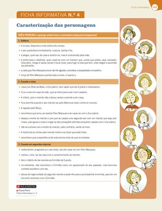 147
Ficha informativa
FICHA INFORMATIVA N.O
4
Caracterização das personagens
INÊS PEREIRA: rapariga ambiciosa e sonhadora (pequena burguesia)
1. Solteira
té ociosa, despreza a vida rústica do campo;
to seu quotidiano é entediante: costura, borda e fia;
té alegre, quer sair de casa e divertir-se, mas é contrariada pela mãe;
té ambiciosa e idealista, quer casar-se com um homem que, ainda que pobre, seja «avisado»
(discreto), meigo e saiba cantar e tocar viola, para fugir à vida que tem, viver alegre e ascender
socialmente;
t a carta que Pero Marques envia não lhe agrada; considera-o disparatado e simplório;
ttroça de Pero Marques quando este a visita, e rejeita-o.
2. Casada e viúva
tcasa com Brás da Mata, o Escudeiro, sem saber que ele é pobre e interesseiro;
tfica a viver em casa da mãe, que se retira para viver num casebre;
té infeliz, pois o marido não a deixa cantar e prende-a em casa;
tfica sozinha quando o seu marido vai para Marrocos lutar contra os mouros;
té vigiada pelo Moço;
treconhece que errou ao rejeitar Pero Marques e ao casar-se com o Escudeiro;
tdeseja a morte do marido e jura que se casará uma segunda vez com um marido que seja sub-
misso, para gozar a vida e vingar-se das provações sofridas enquanto casada com o Escudeiro;
tnão se comove com a morte do marido, pelo contrário, sente-se livre;
té hipócrita ao chorar pelo marido morto e ao dizer que está triste;
treconhece que a experiência de vida ensina mais do que os mestres.
3. Casada em segundas núpcias
tmaterialista, pragmática e calculista, decide casar-se com Pero Marques;
tcanta e, livre, sai de casa com o consentimento do marido;
ttem o hábito de dar esmola ao Ermitão de Cupido;
tinicialmente, não reconhece o Ermitão como um apaixonado do seu passado, mas tenciona
cometer adultério com ele;
tabusa da ingenuidade do segundo marido e pede-lhe para a acompanhar à ermida, para ter um
encontro amoroso com o Ermitão.
PowerPoint
Ficha informativa n.o
4
 