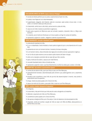 148 Unidade 3 // GIL VICENTE
ESCUDEIRO BRÁS DA MATA: baixa nobreza (fidalgo)
tduvida do retrato perfeito que os judeus casamenteiros fazem de Inês;
té pobre, mas finge ser rico e desinteressado;
té galanteador, elegante, bem-falante, sabe ler e escrever, sabe cantar e tocar viola – é «dis-
creto»; é o homem ideal que Inês procura;
té desonesto, ambicioso e calculista, pensa viver às custas de Inês;
tcasa-se com Inês e revela-se autoritário e agressivo;
tparte para a guerra em Marrocos para ser armado cavaleiro, deixando Inês e o Moço sem
dinheiro;
té cobarde, pois é morto em Arzila por um mouro pastor, ao fugir do campo de batalha;
trepresenta o papel de «cavalo», elegante e valente (supostamente).
PERO MARQUES: lavrador abastado (povo)
tpretendente rejeitado de Inês;
té rico e trabalhador, tendo herdado a maior parte do gado do pai e uma fazenda de mil cruza-
dos;
tapresenta-se como um homem de bem, honesto e de boas intenções;
té um homem rústico, desconhecedor das regras de convivência social, ignorante e ingénuo;
tcai no ridículo pela maneira como se veste e pela maneira de falar e de agir;
tsofre com a rejeição e promete não se casar até que Inês o aceite;
tapós a morte do Escudeiro, casa-se com Inês Pereira;
tconcede liberdade total a Inês e é traído por ela;
trepresenta o papel de «asno» que leva literalmente a mulher às costas para «visitar» o Ermitão.
LIANOR VAZ: alcoviteira casamenteira (povo)
tconhecida da mãe de Inês, quer que Inês se case com Pero Marques;
taparentemente honesta e desinteressada pelo dinheiro que poderá ganhar com o casamento
de Inês;
tsensata e boa conselheira, avisa Inês de que ela não deverá esperar o marido, mas aceitar o
pretendente que lhe aparecer;
tamiga, mostra-se preocupada com o futuro de Inês;
tdepois da morte do Escudeiro, persuade Inês a casar-se com Pero Marques.
MÃE: mulher simples (pequena burguesia)
té religiosa;
té autoritária, não permitindo que Inês saia de casa e obrigando-a a trabalhar;
tdefende o casamento de Inês com Pero Marques;
tconselheira e preocupada com o futuro da filha;
tnão aprova a relação da filha com o Escudeiro, fruto do idealismo e da leviandade de Inês;
tresignada, acaba por aceitar a opção de Inês se casar com Brás da Mata, abençoando-os e
dando-lhes a sua casa.
 
