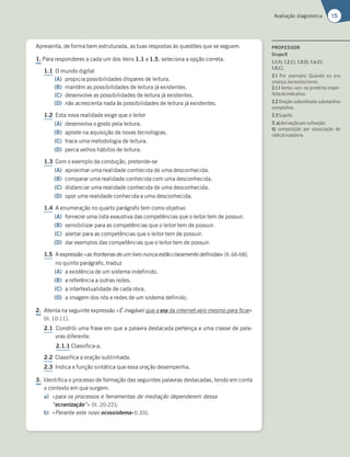 15
Avaliação diagnóstica
Apresenta, de forma bem estruturada, as tuas respostas às questões que se seguem.
1. Para responderes a cada um dos itens 1.1 a 1.5, seleciona a opção correta.
1.1 O mundo digital
(A) propicia possibilidades díspares de leitura.
(B) mantém as possibilidades de leitura já existentes.
(C) desenvolve as possibilidades de leitura já existentes.
(D) não acrescenta nada às possibilidades de leitura já existentes.
1.2 Esta nova realidade exige que o leitor
(A) desenvolva o gosto pela leitura.
(B) aposte na aquisição de novas tecnologias.
(C) trace uma metodologia de leitura.
(D) perca velhos hábitos de leitura.
1.3 Com o exemplo da condução, pretende-se
(A) aproximar uma realidade conhecida de uma desconhecida.
(B) comparar uma realidade conhecida com uma desconhecida.
(C) distanciar uma realidade conhecida de uma desconhecida.
(D) opor uma realidade conhecida a uma desconhecida.
1.4 A enumeração no quarto parágrafo tem como objetivo
(A) fornecer uma lista exaustiva das competências que o leitor tem de possuir.
(B) sensibilizar para as competências que o leitor tem de possuir.
(C) alertar para as competências que o leitor tem de possuir.
(D) dar exemplos das competências que o leitor tem de possuir.
1.5 A expressão «as fronteiras de um livro nunca estão claramente definidas» (ll. 66-68),
no quinto parágrafo, traduz
(A) a existência de um sistema indefinido.
(B) a referência a outras redes.
(C) a intertextualidade de cada obra.
(D) a imagem dos nós e redes de um sistema definido.
2. Atenta na seguinte expressão «É inegável que a era da internet veio mesmo para ficar»
(ll. 10-11).
2.1 Constrói uma frase em que a palavra destacada pertença a uma classe de pala-
vras diferente.
2.1.1 Classifica-a.
2.2 Classifica a oração sublinhada.
2.3 Indica a função sintática que essa oração desempenha.
3. Identifica o processo de formação das seguintes palavras destacadas, tendo em conta
o contexto em que surgem.
a) «para os processos e ferramentas de mediação dependerem dessa
“ecranização”» (ll. 20-22);
b) «Perante este novo ecossistema»(l.33).
PROFESSOR
GrupoII
1.1(A); 1.2(C); 1.3(B); 1.4(D);
1.5(C).
2.1 Por exemplo: Quando eu era
criança,liamuitoslivros.
2.1.1 Verbo «ser» no pretérito imper-
feitodoindicativo.
2.2 Oração subordinada substantiva
completiva.
2.3Sujeito.
3.a)derivaçãoporsuﬁxação;
b) composição por associação de
radicalepalavra.
 