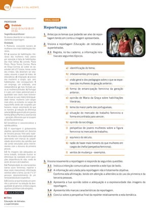 152 Unidade 3 // GIL VICENTE
ORALIDADE
Reportagem
1. Antecipa os temas que poderão ser alvo de repor-
tagem tendo em conta a imagem apresentada.
2. Visiona a reportagem Educação: de iletradas a
superletradas.
2.1 Regista, no teu caderno, a informação rela-
tiva aos seguintes tópicos:
a) identificação do tema;
b) intervenientes principais;
c) visão geral e dos pedagogos sobre o que se espe-
rava das mulheres da geração anterior;
d) forma de emancipação feminina da geração
anterior;
e) opinião de Maria da Graça sobre habilitações
literárias;
f) lema da maior parte das portuguesas;
g) situação do mercado de trabalho feminino e
forma encontrada para vencer;
h) opinião da socióloga;
i) perspetiva de jovens mulheres sobre a figura
feminina no mercado de trabalho;
j) equívoco do século;
k) razão de haver mais homens do que mulheres em
cargos de chefia (perspetiva feminina);
l) ventos de mudança – exemplos.
3. Visiona novamente a reportagem e responde às seguintes questões:
3.1 Indica a intenção comunicativa inerente a este tipo de texto.
3.2 A informação veiculada pela reportagem não é totalmente objetiva.
Confirma esta afirmação, tendo em atenção a alternância do uso da primeira e da
terceira pessoas.
3.3 Apresenta a tua opinião sobre a adequação e a expressividade das imagens da
reportagem.
3.4 Apresenta três marcas características da reportagem.
3.5 Conclui sobre a perspetiva final da repórter relativamente a esta temática.
PROFESSOR
Oralidade
1.1; 1.2; 1.3; 1.4; 1.5; 1.6; 1.7;
2.1; 2.2.
MC
Sugestãoaoprofessor:
Os alunos deverão ler os tópicos pre-
viamenteàreportagem.
Oralidade
1. Mulheres, crescente número de
mulherescommaishabilitaçõeslite-
rárias.
2.1 a) excesso de habilitações lite-
rárias das mulheres mais jovens
por oposição à falta de habilitações
das mais velhas; b) Lucinda, Paula
Peres, Maria Teresa Correia, Maria
da Graça Correia; c) cuidar do lar,
estudar até à 3.ª classe, tomar conta
dos irmãos, não deveriam ser edu-
cadas, assumir o papel de mães, de
educadoras; d) imigração; e) acesso
das mulheres a cargos, que, sem
habilitações, não conseguiriam; f)
um emprego, um ordenado, uma
independência; g) mais fechado pa-
ra as mulheres/estudar; h) Portugal
é o país com maior potencial para a
igualdade (seis vezes mais licencia-
das do que as suas mães); i) desigual-
dade menor, mulheres com cargos
mais altos; no entanto, os cargos de
topo/cheﬁa ainda são ocupados por
homens; menor vencimento do que
os homens; j) redução da diferença
salarial;k)nãoquerempôremcausaa
família;l)NunoMartinseJoséCorreia
–geraçõesdiferentesqueseocupam
detarefasdomésticas.
3.1 Sensibilizar e consciencializar a
opiniãopública.
3.2 A reportagem é globalmente
objetiva, apresentando um discurso
de terceira pessoa, feito pela repór-
ter. No entanto, esta objetividade vai
alternando com marcas de subjeti-
vidade decorrentes das opiniões que
vão sendo veiculadas pelos interve-
nientes com o discurso de primeira
pessoa.
3.3 As imagens são adequadas ao
tema tratado, tentando ilustrar as
diferenças da realidade entre gera-
ções (experiência de vida, modo de
vestir,deviveredetrabalhar).
3.4 Multiplicidade de intervenientes
(várias vozes femininas, repórter e
duas vozes masculinas); informação
seletiva sobre o tema; uso da 1.ª e 3.ª
pessoas; desenvolvimento de um
tema(ainda)atualeespecíﬁco.
3.5Conclui-sequeháaindaumcami-
nho a percorrer na redução da desi-
gualdade de géneros, embora alguns
objetivosjátenhamsidoatingidos.
▪ Vídeo
Educação: de iletradas,
a superletradas
 