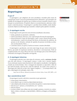 153
Ficha informativa
Reportagem
O que é?
A reportagem é um subgénero do texto jornalístico veiculado pelos meios de
comunicação social. É um texto predominantemente informativo, que pressupõe um
trabalho de investigação do repórter que se desloca ao local, tomando contacto com a
situação ou acontecimento. O repórter observa os acontecimentos, seleciona a infor-
mação e entrevista pessoas. A reportagem é o produto desse trabalho, sendo simulta-
neamente objetiva na informação que transmite e subjetiva pelas opiniões veiculadas.
1. A reportagem escrita
A reportagem escrita apresenta uma estrutura semelhante à da notícia:
t título, podendo ter antetítulo e subtítulo;
t lead ou introdução/abertura, com a apresentação do tema da reportagem;
t desenvolvimento/corpo da reportagem, onde o tema é desenvolvido porme-
norizadamente, a partir da narração dos factos, da descrição do ambiente, de
pessoas ou de situações, inclusão de opiniões de pessoas envolvidas na situa-
ção/acontecimento/facto…;
t conclusão/fecho, no qual se conclui ou resume o assunto abordado.
A reportagem é, geralmente, um texto mais longo do que outros textos jorna-
lísticos, que pode ter sequências narrativas, descritivas e conversacionais. Pode ser
complementada com caixas, blocos do texto com destaque para certas informações,
e ilustrada com imagens/fotografias com legenda.
2. A reportagem televisiva
A reportagem televisiva tem vários tipos de estrutura, sendo a estrutura circular
uma das mais eficazes. A reportagem começa e acaba com o mesmo ângulo.
A sua construção assenta numa descrição de vários aspetos encadeados e interligados,
criando um círculo fechado. Tem a vantagem de transmitir ao espectador a ideia de
que tudo foi tratado, tudo foi visto, tudo foi explicado. Ao acabar como começou, a
reportagem dá a ideia de ter feito uma viagem completa. […] A sensação final é a de
que a reportagem teve princípio, meio e fim.
Jorge Nuno de Oliveira, Manual de jornalismo de televisão, Lisboa, Cenjor, IEFP, 2007, p. 44
Que características tem?
A reportagem (escrita e televisiva) caracteriza-se por apresentar:
t temas atuais e interessantes;
t texto objetivo que se centra na objetividade dos factos;
t visão subjetiva decorrente dos comentários do repórter e outros intervenientes;
t discurso na 3.ª pessoa e, eventualmente, na 1.ª pessoa;
t discurso direto;
t recursos verbais e não verbais como são exemplo a postura, o tom de voz, a articu-
lação, o ritmo, a entoação, a expressividade, o silêncio, as imagens, as fotografias e
o olhar.
FICHA INFORMATIVA N.O
5
5
PowerPoint
Ficha informativa n.o
5
 