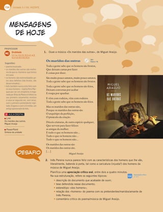 154 Unidade 3 // GIL VICENTE
Os maridos das outras
Toda a gente sabe que os homens são brutos,
Que deixam camas por fazer
E coisas por dizer.
São muito pouco astutos, muito pouco astutos.
Toda a gente sabe que os homens são brutos.
Toda a gente sabe que os homens são feios,
Deixam conversas por acabar
E roupa por apanhar.
E vêm com rodeios, vêm com rodeios.
Toda a gente sabe que os homens são feios.
Mas os maridos das outras não,
Porque os maridos das outras são
O arquétipo da perfeição,
O pináculo da criação.
Dóceis criaturas, de outra espécie qualquer,
Que servem para fazer felizes
as amigas da mulher.
E tudo o que os homens não...
Tudo o que os homens não...
Tudo o que os homens não...
Os maridos das outras são
Os maridos das outras são.
[…]
Miguel Araújo
DESAFIO
1. Ouve a música «Os maridos das outras», de Miguel Araújo.
2. Inês Pereira nunca parece feliz com as características dos homens que lhe vão,
literalmente, batendo à porta, tal como a caricatura (injusta?) dos homens da
música de Miguel Araújo.
Planifica uma apreciação crítica oral, entre dois a quatro minutos.
Na sua estruturação, refere os seguintes tópicos:
t descrição do documento que acabaste de ouvir;
t tese defendida nesse documento;
t estereótipo «dos homens»;
t relação dos «homens» do poema com os pretendentes/maridos/amante de
Inês Pereira;
t comentário crítico do poema/música de Miguel Araújo.
Apreciação crítica
p. 312
SIGA
CD 1
Faixa n.o
18
PROFESSOR
Oralidade
1.1; 1.4; 1.5; 2.1; 3.2; 4.1; 4.2;
5.2; 5.3; 6.1; 6.2; 6.3.
MC
Sugestões:
“BA7?3?GE;536A
“AE?3D;6AE63EAGFD3EEyA?7:A-
res do que os «homens» que temos
emcasa;
“AE:A?7@EEyA7EF7D7AF;B36AEB7
los seus defeitos (são brutos, são
desarrumados)…;
“ @~EF3?4|?@G@537EFt87;L5A?
os seus homens – rejeita Pero Mar-
ques por ser um simplório; é enga-
nadaporBrásdaMataeéinfelizno
seu primeiro casamento; enviúva
e casa-se segunda vez, sem amor,
com o primeiro pretendente rejei-
tado. Engana-o com o Ermitão, um
antigoapaixonadodeInês.
Link
Os maridos das outras,
Miguel Araújo
PowerPoint
Síntese da unidade
 