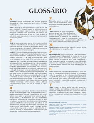 155
GLOSSÁRIO
A
Alcoviteira: mulher intermediária em relações amorosas
dedicando-se a fazer casamentos, entre outros. Profissão
proibida por lei.
Auto: a definição de auto é problemática, uma vez que, na
época medieval, o vocábulo parece ter sido tomado como
sinónimo de qualquer peça de teatro. Um auto poderia
denominar uma farsa, uma moralidade, um mistério, um
milagre, uma tragicomédia. No que toca à sua temática, o
auto tanto pode desenvolver um assunto religioso quanto
um assunto profano.
C
Cena: faz parte da estrutura externa de um texto dramático
e constitui a divisão de um ato. Um ato tem tantas cenas
quantas as entradas e saídas de personagens. Assim, uma
mesma cena mantém-se enquanto estiverem presentes, no
mesmo local, as mesmas personagens.
Cenário: 1. conjunto de elementos visuais (tais como mó-
veis, objetos, adereços e efeitos de luz) que compõem o
espaço onde se apresenta um espetáculo teatral, cinema-
tográfico, televisivo […]; 2. lugar em que decorre a ação
ou parte da ação de uma peça, filme, telenovela, romance.
Cómico: é uma qualidade estética conseguida através de
recursos estilísticos suscitadores do riso e da comicidade,
que frequentemente implicam a conciliação de ideias ou
situações aparentemente inconciliáveis. Essa concilia-
ção é produzida através de um raciocínio engenhoso com
a intenção de produzir o riso através do texto literário. A
matéria cómica presta-se a uma dupla interpretação e, por
essa razão, produz no espírito humano uma dupla impres-
são: de lógica e, simultaneamente, de absurdo. O riso é
o resultado da nossa aceitação de duas ideias ou situa-
ções aparentemente inconciliáveis. O riso aparece muito
frequentemente no texto literário associado a uma função
didática, cumprindo a célebre máxima latina: «Ridendo
castigat mores» (É com o riso que se corrigem os costu-
mes).
D
Didascália: tudo o que no texto dramático não se destina a
ser dito pelas personagens e que, na representação cénica,
desaparece enquanto discurso e surge diante dos espec-
tadores como ação ou presença física (objetos, guarda-
-roupa, cenário...). As didascálias, que são a voz direta do
dramaturgo, diferenciam-se visualmente do resto do texto
por estarem escritas entre parênteses ou em itálico, ou de
qualquer outra forma que marque bem que se trata de um
texto à margem das falas das personagens. Tais indicações
cumprem uma dupla função: situam o diálogo, a ação,
num contexto imaginário, ao nível do acontecimento fic-
cional, e, ao nível da representação, fornecem instruções
àqueles que transformam o texto em espetáculo.
E
Escudeiro: pajem ou criado que
leva o escudo do cavaleiro. Título
dos jovens nobres ainda não arma-
dos cavaleiros.
J
Judeu: membro do grupo étnico e reli-
gioso originado nas Tribos de Israel ou
hebreus do Antigo Oriente. Em Gil Vicente,
nomeadamente na Farsa de Inês Pereira, os
judeus assumem o papel de casamenteiros e nego-
ciantes que incentivam o casamento entre o Escudeiro e
Inês, tendo uma soma em dinheiro prometida.
M
Moral (lição): ensinamento que pretende conduzir à refle-
xão e à mudança de comportamento.
P
Personagem-tipo: pode entender-se como personagem-
-síntese, tendo em vista o intuito de ilustrar de uma forma
representativa certas dominantes (profissionais, psicoló-
gicas, culturais, económicas, etc.). Pode corresponder a
uma personagem plana, na medida em que não evolui,
referindo-se a entidades suscetíveis de identificação fácil
e reconhecimento imediato nas suas manifestações, ao
longo do relato.
S
Sátira: modalidade literária ou tom narrativo, a sátira con-
siste na crítica de instituições ou pessoas, na censura dos
males da sociedade ou dos indivíduos. Vizinha da comé-
dia, do humor, do burlesco e cognatos, pressupõe uma ati-
tude ofensiva, ainda quando dissimulada: o ataque é a sua
marca indelével; a insatisfação perante o estabelecido, a
sua mola básica.
V
Vilão: pessoa, na Idade Média, que não pertencia à
nobreza feudal e que habitava urbanamente em vilas. Os
vilões com condições económicas e sociais mais elevadas
ascendiam a cavaleiros-vilões, sendo obrigados a possuir
armas e cavalos, para combater como cavaleiros na hoste
do rei.
Bibliografia/Webgrafia do Glossário
Carlos Reis, e Ana C. M. Lopes, Dicionário de narratologia, 6.ª edição,
Coimbra, Almedina, 1998
Dicionário Houaiss da língua portuguesa, Instituto Antônio Houaiss de
Lexicografia, Lisboa, Temas e Debates, 2005
E-dicionário de termos literários de Carlos Ceia (http://www.edtl.com.pt,
consultado em outubro de 2014).
Massaud Moisés, Dicionário de termos literários, 6.ª edição, São Paulo,
Cultrix, 1992
 