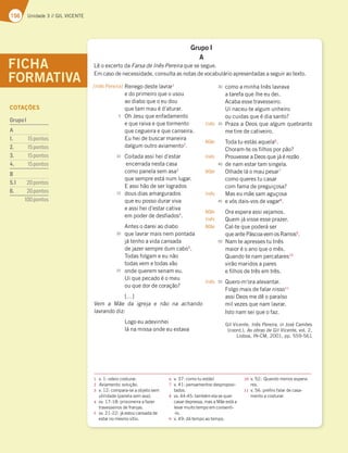 156 Unidade 3 // GIL VICENTE
Grupo I
A
Lê o excerto da Farsa de Inês Pereira que se segue.
Em caso de necessidade, consulta as notas de vocabulário apresentadas a seguir ao texto.
FICHA
FORMATIVA Renego deste lavrar1
e do primeiro que o usou
ao diabo que o eu dou
que tam mau é d’aturar.
Oh Jesu que enfadamento
e que raiva e que tormento
que cegueira e que canseira.
Eu hei de buscar maneira
dalgum outro aviamento2
.
Coitada assi hei d’estar
encerrada nesta casa
como panela sem asa3
que sempre está num lugar.
E assi hão de ser logrados
dous dias amargurados
que eu posso durar viva
e assi hei d’estar cativa
em poder de desfiados4
.
Antes o darei ao diabo
que lavrar mais nem pontada
já tenho a vida cansada
de jazer sempre dum cabo5
.
Todas folgam e eu não
todas vem e todas vão
onde querem senam eu.
Ui que pecado é o meu
ou que dor de coração?
[…]
Vem a Mãe da igreja e não na achando
lavrando diz:
Logo eu adevinhei
lá na missa onde eu estava
1 v. 1: odeio costurar.
2 Aviamento: solução.
3 v. 12: compara-se a objeto sem
utilidade (panela sem asa).
4 vv. 17-18: prisioneira a fazer
travesseiros de franjas.
5 vv. 21-22: já estou cansada de
estar no mesmo sítio.
6 v. 37: como tu estás!
7 v. 41: pensamentos desproposi-
tados.
8 vv. 44-45: também ela se quer
casar depressa, mas a Mãe está a
levar muito tempo em consenti-
-lo.
9 v. 49: dá tempo ao tempo.
10 v. 52: Quando menos espera-
res.
11 v. 56: prefiro falar de casa-
mento a costurar.
[Inês Pereira]
Inês
Mãe
Inês
Mãe
Inês
Mãe
Inês
Mãe
Inês
como a minha Inês lavrava
a tarefa que lhe eu dei.
Acaba esse travesseiro.
Ui naceu-te algum unheiro
ou cuidas que é dia santo?
Praza a Deos que algum quebranto
me tire de cativeiro.
Toda tu estás aquela6
.
Choram-te os filhos por pão?
Prouvesse a Deos que já é rezão
de nam estar tam singela.
Olhade lá o mau pesar7
como queres tu casar
com fama de preguiçosa?
Mas eu mãe sam aguçosa
e vós dais-vos de vagar8
.
Ora espera assi vejamos.
Quem já visse esse prazer.
Cal-te que poderá ser
que ante Páscoa vem os Ramos9
.
Nam te apresses tu Inês
maior é o ano que o mês.
Quando te nam percatares10
virão maridos a pares
e filhos de três em três.
Quero-m’ora alevantar.
Folgo mais de falar nisso11
assi Deos me dê o paraíso
mil vezes que nam lavrar.
Isto nam sei que o faz.
Gil Vicente, Inês Pereira, in José Camões
(coord.), As obras de Gil Vicente, vol. 2,
Lisboa, IN-CM, 2001, pp. 559-561
5
10
15
20
25
30
35
40
45
50
55
COTAÇÕES
GrupoI
A
1. 15pontos
2. 15pontos
3. 15pontos
4. 15pontos
B
5.1 20pontos
6. 20pontos
100pontos
 