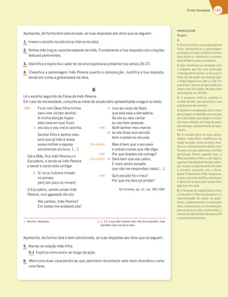 157
Ficha formativa
Apresenta, de forma bem estruturada, as tuas respostas aos itens que se seguem.
1. Insere o excerto na estrutura interna da obra.
2. Refere três traços caracterizadores de Inês. Fundamenta a tua resposta com citações
textuais pertinentes.
3. Identifica e explicita o valor do recurso expressivo presente nos versos 26-27.
4. Classifica a personagem Inês Pereira quanto à composição. Justifica a tua resposta,
tendo em conta a globalidade da obra.
B
Lê o excerto seguinte da Farsa de Inês Pereira.
Em caso de necessidade, consulta as notas de vocabulário apresentadas a seguir ao texto.
Apresenta, de forma clara e bem estruturada, as tuas respostas aos itens que se seguem.
5. Atenta na relação mãe-filha.
5.1 Explica como evolui ao longo da ação.
6. Menciona duas características que permitem reconhecer este texto dramático como
uma farsa.
1 Asinha: depressa. 2 v. 12: e vos não tivesse visto não teria penado, mas
também não vos teria visto.
Mãe
Inês
Escudeiro
Inês
Escudeiro
Inês
5
10
15
20
25
Ficai com Deos filha minha
nam virei cá tam asinha1
.
A minha benção hajais
esta casa em que ficais
vos dou e vou-me à casinha.
Senhor filho e senhor meu
pois que já Inês é vossa
vossa molher e esposa
encomendo-vo-la eu. […]
Ida a Mãe, fica Inês Pereira e o
Escudeiro, e senta-se Inês Pereira
a lavrar e canta esta cantiga:
Si no os hubiera mirado
no penara
pero tan poco os mirara2
.
O Escudeiro, vendo cantar Inês
Pereira, mui agastado lhe diz:
Vós cantais, Inês Pereira?
Em bodas me andáveis vós?
Juro ao corpo de Deos
que esta seja a derradeira.
Se vos eu vejo cantar
eu vos farei assoviar.
Bofé senhor meu marido
se vós disso sois servido
bem o posso eu escusar.
Mas é bem que o escuseis
e outras cousas que não digo.
Por que bradais vós comigo?
Será bem que vos caleis.
E mais sereis avisada
que não me respondais nada […]
Que pecado foi o meu?
Por que me dais tal prisão?
Gil Vicente, op. cit., pp. 582-584
PROFESSOR
GrupoI
A
1.Oexcertoinsere-senaexposiçãoda
farsa. Apresenta-se a personagem
principal e os seus conﬂitos: interior
(não aceita o «cativeiro») e exterior
(comaMãeeosseusconselhos).
2. Inês manifesta-se revoltada com
o trabalho que lhe está destinado
(«Renego deste lavrar» (v. 1)) e com o
facto de não poder sair quando quer
(«Todas folgam e eu não» (v. 23)). Por
outro lado, mostra-se apressada em
casar («que já é rezão / de nam estar
tamsingela»(vv.39-40)).
3. A pergunta retórica sublinha a
revolta de Inês, que questiona o seu
estadoatualdecativeiro.
4. Quanto à composição, Inês é uma
personagemmodelada,umavezque
tem densidade psicológica e evolui
nas suas atitudes ao longo da peça;
porexemplo,relativamenteaocasa-
mento.
5.1 A relação entre as duas perso-
nagens (mãe-ﬁlha) modiﬁca-se ao
longo da ação: numa primeira fase,
têm um relacionamento difícil, con-
ﬂituoso, em que sobressai o conﬂito
geracional. Numa segunda fase, a
Mãe aconselha a ﬁlha, e, em alguns
aspetos,Inêsobedece-lhe(porexem-
plo, no seu comportamento durante
o primeiro encontro com o Escu-
deiro).Finalmente,aMãeresigna-se,
aceita a decisão da ﬁlha, abençoa-a
e deixa-lhe a casa para nunca mais
apareceremcena.
6. A situação de engano/burla entre
o Escudeiro e Inês (ser/parecer) e a
representação de cenas do quoti-
diano: oplaneamentoe arealização
do(s) casamento(s); as contratações
para arranjar os dois casamentos; o
retratodavidafamiliardoséculoXVI
eapresençadocómico.
 