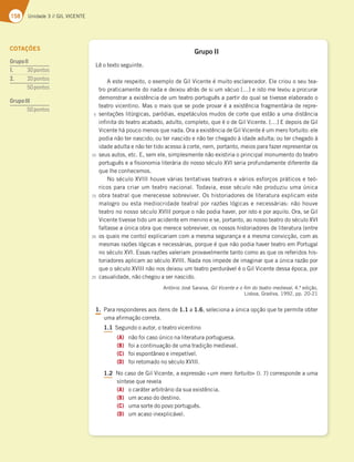 158 Unidade 3 // GIL VICENTE
Grupo II
Lê o texto seguinte.
A este respeito, o exemplo de Gil Vicente é muito esclarecedor. Ele criou o seu tea-
tro praticamente do nada e deixou atrás de si um vácuo […] e isto me levou a procurar
demonstrar a existência de um teatro português a partir do qual se tivesse elaborado o
teatro vicentino. Mas o mais que se pode provar é a existência fragmentária de repre-
sentações litúrgicas, paródias, espetáculos mudos de corte que estão a uma distância
infinita do teatro acabado, adulto, completo, que é o de Gil Vicente. […] E depois de Gil
Vicente há pouco menos que nada. Ora a existência de Gil Vicente é um mero fortuito: ele
podia não ter nascido; ou ter nascido e não ter chegado à idade adulta; ou ter chegado à
idade adulta e não ter tido acesso à corte, nem, portanto, meios para fazer representar os
seus autos, etc. E, sem ele, simplesmente não existiria o principal monumento do teatro
português e a fisionomia literária do nosso século XVI seria profundamente diferente da
que lhe conhecemos.
No século XVIII houve várias tentativas teatrais e vários esforços práticos e teó-
ricos para criar um teatro nacional. Todavia, esse século não produziu uma única
obra teatral que merecesse sobreviver. Os historiadores de literatura explicam este
malogro ou esta mediocridade teatral por razões lógicas e necessárias: não houve
teatro no nosso século XVIII porque o não podia haver, por isto e por aquilo. Ora, se Gil
Vicente tivesse tido um acidente em menino e se, portanto, ao nosso teatro do século XVI
faltasse a única obra que merece sobreviver, os nossos historiadores de literatura (entre
os quais me conto) explicariam com a mesma segurança e a mesma convicção, com as
mesmas razões lógicas e necessárias, porque é que não podia haver teatro em Portugal
no século XVI. Essas razões valeriam provavelmente tanto como as que os referidos his-
toriadores aplicam ao século XVIII. Nada nos impede de imaginar que a única razão por
que o século XVIII não nos deixou um teatro perdurável é o Gil Vicente dessa época, por
casualidade, não chegou a ser nascido.
António José Saraiva, Gil Vicente e o fim do teatro medieval, 4.ª edição,
Lisboa, Gradiva, 1992, pp. 20-21
1. Para responderes aos itens de 1.1 a 1.6, seleciona a única opção que te permite obter
uma afirmação correta.
1.1 Segundo o autor, o teatro vicentino
(A) não foi caso único na literatura portuguesa.
(B) foi a continuação de uma tradição medieval.
(C) foi espontâneo e irrepetível.
(D) foi retomado no século XVIII.
1.2 No caso de Gil Vicente, a expressão «um mero fortuito» (l. 7) corresponde a uma
síntese que revela
(A) o caráter arbitrário da sua existência.
(B) um acaso do destino.
(C) uma sorte do povo português.
(D) um acaso inexplicável.
5
10
15
20
25
COTAÇÕES
GrupoII
1. 30pontos
2. 20pontos
50pontos
GrupoIII
50pontos
 