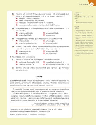 159
Ficha formativa
1.3 O excerto «ele podia não ter nascido, ou ter nascido e não ter chegado à idade
adulta, ou ter chegado à idade adulta e não ter tido acesso à corte» (ll. 7-9)
(A) apresenta a vida de Gil Vicente.
(B) lista os vários percursos de Gil Vicente.
(C) descreve os vários momentos da vida de Gil Vicente.
(D) enumera vários fatores determinantes do êxito de Gil Vicente.
1.4 Na expressão «se Gil Vicente tivesse tido um acidente em menino» (ll. 17-18)
está presente
(A) uma impossibilidade.
(B) uma probabilidade.
(C) uma possibilidade.
(D) uma certeza.
1.5 Com o parênteses «(entre os quais me conto)» (l. 19), o autor introduz
(A) uma conclusão.
(B) uma informação adicional.
(C) uma citação.
(D) uma explicação.
1.6 Na frase «Essas razões valeriam provavelmente tanto como as que os referidos
historiadores aplicam ao século XVIII» (ll. 21-23), o autor recorre a
(A) uma enumeração.
(B) uma metáfora.
(C) uma comparação.
(D) um eufemismo.
2. Responde aos items apresentados
2.1 Identifica a expressão que não integra um complemento do nome:
(A) «existência de um teatro» (l. 3)
(B) «teatro vicentino» (l. 4)
(C) «espetáculos mudos» (l. 5)
(D) «historiadores de literatura» (l. 19)
2.2 Identifica a função sintática desempenhada pela expressão «que merecesse
sobreviver» (l. 15).
Grupo III
Numa exposição escrita, com um mínimo de cento e vinte e um máximo de cento e cin-
quenta palavras, apresenta uma reflexão sobre a perspetiva referente à representação do
quotidiano quinhentista, expressa no excerto a seguir transcrito.
Fundamenta as tuas ideias, com base no estudo da obra Farsa de Inês Pereira.
Organiza a informação de forma coerente e bem estruturada.
No final, revê o teu texto e, se necessário, aperfeiçoa-o.
O caso de Gil Vicente é o mais impressionante: ele representa uma imposição na
corte da tradição popular portuguesa, quer no seu espírito quer nas suas formas.
Esta formidável presença da aldeia na corte ilustra a situação da «corte na aldeia»,
para glosar mais uma vez a famosa expressão inventada por Rodrigues Lobo, e por este
lado o teatro vicentino é o património que melhor representa a cultura portuguesa no
seu conjunto, o principal documento de uma antropologia portuguesa.
António José Saraiva, A cultura em Portugal teoria e história,
Livro I: Introdução Geral, Lisboa, Bertrand Editora, 1985, p. 95
PROFESSOR
GrupoII
1.1 (C); 1.2 (B); 1.3 (D); 1.4 (C); 1.5 (B);
1.6(C).
2.1(C).
2.2Modiﬁcadorrestritivodonome.
GrupoIII
Tópicos:
– representando-os perante o rei,
em Tomar, Vicente traz para a
corte a «moça de vila», o escudeiro
pelintra, o labrego abastado, a
alcoviteira – tipos da realidade da
«aldeia»;
– dá-nos a realidade sociológica da
época – visão dos contratos matri-
moniais, cenas da vida familiar,
padrõescomportamentaismascu-
linoefeminino;preconceitocontra
osjudeus;
–documentodeumaépoca–memó-
ria de um espetáculo que fez rir
(e pensar) os nossos compatriotas
de1523.
 