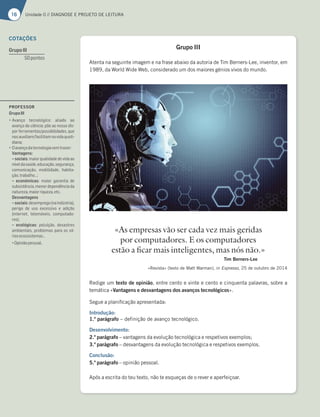 16 Unidade 0 // DIAGNOSE E PROJETO DE LEITURA
Grupo III
Atenta na seguinte imagem e na frase abaixo da autoria de Tim Berners-Lee, inventor, em
1989, da World Wide Web, considerado um dos maiores génios vivos do mundo.
Redige um texto de opinião, entre cento e vinte e cento e cinquenta palavras, sobre a
temática «Vantagens e desvantagens dos avanços tecnológicos».
Segue a planificação apresentada:
Introdução:
1.º parágrafo – definição de avanço tecnológico.
Desenvolvimento:
2.º parágrafo – vantagens da evolução tecnológica e respetivos exemplos;
3.º parágrafo – desvantagens da evolução tecnológica e respetivos exemplos.
Conclusão:
5.º parágrafo – opinião pessoal.
Após a escrita do teu texto, não te esqueças de o rever e aperfeiçoar.
«As empresas vão ser cada vez mais geridas
por computadores. E os computadores
estão a ficar mais inteligentes, mas nós não.»
Tim Berners-Lee
«Revista» (texto de Matt Warman), in Expresso, 25 de outubro de 2014
COTAÇÕES
GrupoIII
50pontos
PROFESSOR
GrupoIII
“iH3@{A F75@A†9;5A 3;36A 3A
avanço da ciência; põe ao nosso dis-
por ferramentas/possibilidades, que
nosauxiliam/facilitamnavidaquoti-
diana;
“3H3@{A63F75@AA9;3H7?FD3L7D
Vantagens:
–sociais:maiorqualidadedevidaao
níveldasaúde,educação,segurança,
comunicação, mobilidade, habita-
ção,trabalho…;
– económicas: maior garantia de
subsistência,menordependênciada
natureza,maiorriqueza,etc.
Desvantagens
–sociais:desemprego(naindústria),
perigo de uso excessivo e adição
(internet, telemóveis, computado-
res);
– ecológicas: poluição, desastres
ambientais, problemas para os vá-
riosecossistemas…
“Biniãopessoal.
 