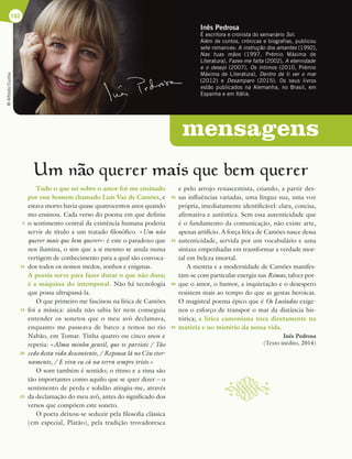 mensagens
Inês Pedrosa
É escritora e cronista do semanário Sol.
Além de contos, crónicas e biografias, publicou
sete romances: A instrução dos amantes (1992),
Nas tuas mãos (1997, Prémio Máxima de
Literatura), Fazes-me falta (2002), A eternidade
e o desejo (2007), Os íntimos (2010, Prémio
Máxima de Literatura), Dentro de ti ver o mar
(2012) e Desamparo (2015). Os seus livros
estão publicados na Alemanha, no Brasil, em
Espanha e em Itália.
162
Um nao querer mais que bem querer
Tudo o que sei sobre o amor foi-me ensinado
por esse homem chamado Luís Vaz de Camões, e
estava morto havia quase quatrocentos anos quando
mo ensinou. Cada verso do poema em que definiu
o sentimento central da existência humana poderia
servir de título a um tratado filosófico. «Um não
querer mais que bem querer»: é este o paradoxo que
nos ilumina, o sim que a si mesmo se anula numa
vertigem de conhecimento para a qual são convoca-
dos todos os nossos medos, sonhos e enigmas.
A poesia serve para fazer durar o que não dura;
é a máquina do intemporal. Não há tecnologia
que possa ultrapassá-la.
O que primeiro me fascinou na lírica de Camões
foi a música: ainda não sabia ler nem conseguia
entender os sonetos que o meu avô declamava,
enquanto me passeava de barco a remos no rio
Nabão, em Tomar. Tinha quatro ou cinco anos e
repetia: «Alma minha gentil, que te partiste / Tão
cedo desta vida descontente, / Repousa lá no Céu eter-
namente, / E viva eu cá na terra sempre triste.»
O som também é sentido; o ritmo e a rima são
tão importantes como aquilo que se quer dizer – o
sentimento de perda e solidão atingiu-me, através
da declamação do meu avô, antes do significado dos
versos que compõem este soneto.
O poeta deixou-se seduzir pela filosofia clássica
(em especial, Platão), pela tradição trovadoresca
e pelo arrojo renascentista, criando, a partir des-
sas influências variadas, uma língua sua, uma voz
própria, imediatamente identificável: clara, concisa,
afirmativa e autêntica. Sem essa autenticidade que
é o fundamento da comunicação, não existe arte,
apenas artifício. A força lírica de Camões nasce dessa
autenticidade, servida por um vocabulário e uma
sintaxe empenhadas em transformar a verdade mor-
tal em beleza imortal.
A mestria e a modernidade de Camões manifes-
tam-se com particular energia nas Rimas, talvez por-
que o amor, o humor, a inquietação e o desespero
resistem mais ao tempo do que as gestas heroicas.
O magistral poema épico que é Os Lusíadas exige-
nos o esforço de transpor o mar da distância his-
tórica; a lírica camoniana toca diretamente na
matéria e no mistério da nossa vida.
Inês Pedrosa
(Texto inédito, 2014)
©
Alfredo
Cunha
~
5
10
15
20
25
30
35
40
45
 