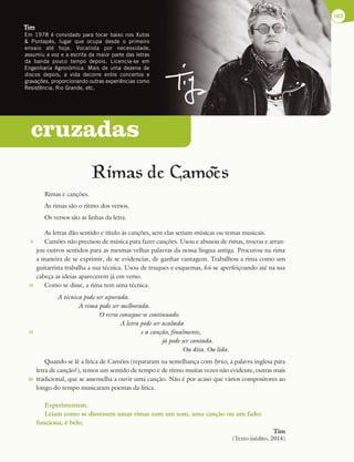 cruzadas
Rimas de Camoes
Rimas e canções.
As rimas são o ritmo dos versos.
Os versos são as linhas da letra.
As letras dão sentido e título às canções, sem elas seriam músicas ou temas musicais.
Camões não precisou de música para fazer canções. Usou e abusou de rimas, trocou e arran-
jou outros sentidos para as mesmas velhas palavras da nossa língua antiga. Procurou na rima
a maneira de se exprimir, de se evidenciar, de ganhar vantagem. Trabalhou a rima como um
guitarrista trabalha a sua técnica. Usou de truques e esquemas, foi-se aperfeiçoando até na sua
cabeça as ideias aparecerem já em verso.
Como se disse, a rima tem uma técnica.
A técnica pode ser apurada.
A rima pode ser melhorada.
O verso consegue-se continuado.
A letra pode ser acabada
e a canção, finalmente,
já pode ser cantada.
Ou dita. Ou lida.
Quando se lê a lírica de Camões (repararam na semelhança com lyrics, a palavra inglesa para
letra de canção?), temos um sentido de tempo e de ritmo muitas vezes não evidente, outras mais
tradicional, que se assemelha a ouvir uma canção. Não é por acaso que vários compositores ao
longo do tempo musicaram poemas da lírica.
Experimentem.
Leiam como se dissessem umas rimas com um som, uma canção ou um fado:
funciona, é belo.
Tim
(Texto inédito, 2014)
163
~
Tim
Em 1978 é convidado para tocar baixo nos Xutos
 Pontapés, lugar que ocupa desde o primeiro
ensaio até hoje. Vocalista por necessidade,
assumiu a voz e a escrita da maior parte das letras
da banda pouco tempo depois. Licencia-se em
Engenharia Agronómica. Mais de uma dezena de
discos depois, a vida decorre entre concertos e
gravações, proporcionando outras experiências como
Resistência, Rio Grande, etc.
5
10
15
20
 