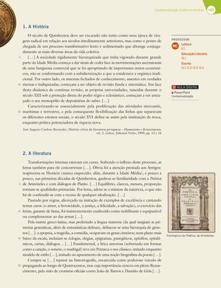 165
Contextualização histórico-literária
1. A História
O século de Quinhentos deve ser encarado não tanto como uma época de vira-
gem radical em relação aos séculos imediatamente anteriores, mas como o ponto de
chegada de um processo transformativo lento e sedimentado que abrange conjuga-
damente as mais diversas áreas da vida coletiva.
[…] A sociedade rigidamente hierarquizada que tinha vigorado durante grande
parte da Idade Média começa a dar sinais de ceder face às movimentações ascensionais
de uma burguesia comercial que se foi apropriando de importantes meios económi-
cos, não se conformando com a subalternização a que a condenava a orgânica tradi-
cional. Por outro lado, os sistemas fechados de conhecimento, assentes em verdades
eternas e indisputadas, começam a ser objeto de revisão funda e sistemática. Em face
desta dinâmica de contínua revisão, as próprias universidades, nascidas durante o
século XIII sob a proteção direta do poder régio e eclesiástico, começam a ver amea-
çado o seu monopólio de depositárias do saber. […]
Caracterizando-se essencialmente pela proliferação das atividades mercantis,
marítimas e terrestres, e pela consequente flexibilização das linhas que separavam
os diferentes estratos sociais, o século XVI define-se assim pela instituição da troca,
enquanto prática potenciadora de riqueza nova.
José Augusto Cardoso Bernardes, História crítica da literatura portuguesa – Humanismo e Renascimento,
vol. 2, Lisboa, Editorial Verbo, 1999, pp. 13 e 16
2. A literatura
Transformações intensas estavam em curso. Sofrendo o influxo deste processo, as
letras também para ele concorreram […]. Óbvia foi a atenção prestada aos Antigos:
reapreciou-se Horácio (nunca esquecido, aliás, durante a Idade Média), e pouco a
pouco, nas primeiras décadas de Quinhentos, ganhou-se familiaridade com a Poética
de Aristóteles e com diálogos de Platão. […] Equilíbrio, clareza, mesura, proporção
tornam-se qualidades primaciais. Por lema, adota-se a mimese da natureza, o que não
há de confundir-se com a recusa de qualquer idealização. […]
Pautado por regras, alicerçado na imitação de exemplos de excelência e cantando
temas caros (o amor, a heroicidade, a justiça, a felicidade, a salvação), o exercício das
letras, garante de fama, foi insistentemente enaltecido como nobilitante e equiparável
ou complementar ao das armas […].
Pela matriz greco-latina, mas preferindo a língua materna (da qual surgiam as pri-
meiras gramáticas, além de entusiásticas defesas), delineou-se uma hierarquia de géne-
ros […]: a epopeia, a tragédia, a comédia, ocupavam os graus cimeiros; num plano mais
baixo da escala, incluíam-se éclogas, elegias, epigramas, panegíricos, epitáfios, epitalâ-
micos, cartas, diálogos… […] Fundamental, a lírica amorosa (sobretudo em formas
como a canção, o soneto, o madrigal) teve em Petrarca o seu clássico, imitado enquanto
modelo de estilo […], imitado no apuramento de uma noção biografista da poesia […].
Cumpre-se […] reparar na historiografia, encarecida como poderoso veículo de
propaganda ao longo de Quatrocentos, mas cuja importância cresceu em pleno Renas-
cimento, pela mão de cronistas oficiais como João de Barros e Damião de Góis […].
5
10
15
5
10
15
20
Frontispício da Poética, de Aristóteles.
PROFESSOR
Leitura
8.1.
Educação Literária
16.1.
Escrita
12.1; 12.2; 12.3; 12.4.
MC
PowerPoint
Contextualização
 