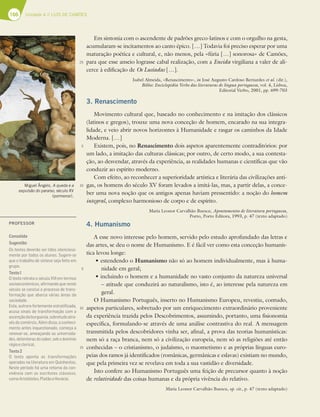 166 Unidade 4 // LUÍS DE CAMÕES
Em sintonia com o ascendente de padrões greco-latinos e com o orgulho na gesta,
acumularam-se incitamentos ao canto épico. […] Todavia foi preciso esperar por uma
maturação poética e cultural, e, não menos, pela «fúria […] sonorosa» de Camões,
para que esse anseio lograsse cabal realização, com a Eneida virgiliana a valer de ali-
cerce à edificação de Os Lusíadas […].
Isabel Almeida, «Renascimento», in José Augusto Cardoso Bernardes et al. (dir.),
Biblos: Enciclopédia Verbo das literaturas de língua portuguesa, vol. 4, Lisboa,
Editorial Verbo, 2001, pp. 699-703
3. Renascimento
Movimento cultural que, baseado no conhecimento e na imitação dos clássicos
(latinos e gregos), trouxe uma nova conceção de homem, encarado na sua integra-
lidade, e veio abrir novos horizontes à Humanidade e rasgar os caminhos da Idade
Moderna. […]
Existem, pois, no Renascimento dois aspetos aparentemente contraditórios: por
um lado, a imitação das culturas clássicas; por outro, de certo modo, a sua contesta-
ção, ao desvendar, através da experiência, as realidades humanas e científicas que vão
conduzir ao espírito moderno.
Com efeito, ao reconhecer a superioridade artística e literária das civilizações anti-
gas, os homens do século XV foram levados a imitá-las, mas, a partir delas, a conce-
ber uma nova noção que os antigos apenas haviam pressentido: a noção do homem
integral, complexo harmonioso de corpo e de espírito.
Maria Leonor Carvalhão Buescu, Apontamentos de literatura portuguesa,
Porto, Porto Editora, 1993, p. 47 (texto adaptado)
4. Humanismo
A esse novo interesse pelo homem, servido pelo estudo aprofundado das letras e
das artes, se deu o nome de Humanismo. E é fácil ver como esta conceção humanís-
tica levou longe:
tFTUFOEFOEPPHumanismo não só ao homem individualmente, mas à huma-
nidade em geral;
tJODMVJOEPPIPNFNFBIVNBOJEBEFOPWBTUPDPOKVOUPEBOBUVSF[BVOJWFSTBM
– atitude que conduzirá ao naturalismo, isto é, ao interesse pela natureza em
geral.
O Humanismo Português, inserto no Humanismo Europeu, revestiu, contudo,
aspetos particulares, sobretudo por um enriquecimento extraordinário proveniente
da experiência trazida pelos Descobrimentos, assumindo, portanto, uma fisionomia
específica, formulando-se através de uma análise contrastiva do real. A mensagem
transmitida pelos descobridores vinha ser, afinal, a prova das teorias humanísticas:
nem só a raça branca, nem só a civilização europeia, nem só as religiões até então
conhecidas – o cristianismo, o judaísmo, o maometismo e as próprias línguas euro-
peias dos ramos já identificados (românicas, germânicas e eslavas) existiam no mundo,
que pela primeira vez se revelava em toda a sua vastidão e diversidade.
Isto confere ao Humanismo Português uma feição de precursor quanto à noção
de relatividade das coisas humanas e da própria vivência do relativo.
Maria Leonor Carvalhão Buescu, op. cit., p. 47 (texto adaptado)
25
5
10
5
10
15
Miguel Ângelo, A queda e a
expulsão do paraíso, século XV
(pormenor).
PROFESSOR
Consolida
Sugestão:
Os textos deverão ser lidos silenciosa-
mente por todos os alunos. Sugere-se
que o trabalho de síntese seja feito em
grupo.
Texto1
O texto retrata o século XVI em termos
socioeconómicos, aﬁrmando que neste
século se conclui o processo de trans-
formação que abarca várias áreas da
sociedade.
Esta, outrora fortemente estratiﬁcada,
acusa sinais de transformação com a
ascençãodaburguesia,sobretudoatra-
vésdocomércio.Alémdisso,oconheci-
mento antes inquestionado, começa a
renovar-se, ameaçando as universida-
des, detentoras do saber, sob o domínio
régioeclerical.
Texto2
O texto aponta as transformações
operadas na literatura em Quinhentos.
Neste período há uma retoma da con-
vivência com os escritores clássicos,
comoAristóteles,PlatãoeHorácio.
 
