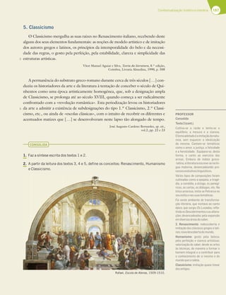 167
Contextualização histórico-literária
5
5
5. Classicismo
O Classicismo mergulha as suas raízes no Renascimento italiano, recebendo deste
alguns dos seus elementos fundamentais: as noções de modelo artístico e de imitação
dos autores gregos e latinos, os princípios da intemporalidade do belo e da necessi-
dade das regras, o gosto pela perfeição, pela estabilidade, clareza e simplicidade das
estruturas artísticas.
Vítor Manuel Aguiar e Silva, Teoria da literatura, 8.ª edição,
Coimbra, Livraria Almedina, 1990, p. 508
A permanência do substrato greco-romano durante cerca de três séculos […] con-
duziu os historiadores da arte e da literatura à tentação de conceber o século de Qui-
nhentos como uma época artisticamente homogénea, que, sob a designação ampla
de Classicismo, se prolonga até ao século XVIII, quando começa a ser radicalmente
confrontado com a «revolução romântica». Esta periodização levou os historiadores
da arte a admitir a existência de subdesignações do tipo 1.º Classicismo, 2.º Classi-
cismo, etc., ou ainda de «escolas clássicas», com o intuito de recobrir os diferentes e
acentuados matizes que […] se desenvolveram neste lapso tão alongado de tempo.
José Augusto Cardoso Bernardes, op. cit.,
vol.2, pp. 22 e 23
CONSOLIDA
1. Faz a síntese escrita dos textos 1 e 2.
2. A partir da leitura dos textos 3, 4 e 5, define os conceitos: Renascimento, Humanismo
e Classicismo.
Rafael, Escola de Atenas, 1509-1510.
PROFESSOR
Consolida
Texto2(cont.)
Cultiva-se a razão e tenta-se o
equilíbrio, a mesura e a clareza.
Olemaadotadoéaimitaçãodanatu-
reza, sem esquecer a idealização
da mesma. Cantam-se temáticas
como o amor, a justiça, a felicidade
e a heroicidade. Equipara-se, desta
forma, o canto ao exercício das
armas. Embora de índole greco-
-latina,aliteraturaescreve-senalín-
gua materna, desencadeando pro-
cessosevolutivoslinguísticos.
Vários tipos de composições foram
cultivadas como a epopeia, a tragé-
dia, a comédia, a écloga, os panegí-
ricos, as cartas, os diálogos, etc. Na
lírica amorosa, imita-se Petrarca no
seuestiloenassuastemáticas.
Foi neste ambiente de transforma-
ção literária, que incitava ao canto
épico, que surgiu Os Lusíadas, reﬂe-
tindoosDescobrimentoseasaltera-
ções desencadeadas pela expansão
emdiversasáreasdosaber.
2. Renascimento: redescoberta e
imitação dos clássicos gregos e lati-
nos;novadescobertadomundo.
Humanismo: gosto pela beleza,
pela perfeição e clareza artísticas;
valorização do saber, desde as artes
às técnicas, de maneira a formar o
homem integral e a contribuir para
o conhecimento de si mesmo e do
mundoqueorodeia.
Classicismo: imitação quase linear
dosantigos.
 
