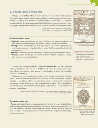 169
Contextualização histórico-literária
8. A medida velha e a medida nova
Designa-se por medida velha (poesia tradicional ou poesia em redondilha) a poesia
lírica composta em verso de quatro ou de sete sílabas, existente nos cancioneiros penin-
sulares ao longo de todo o século XV e grande parte do século XVI. […] No plano
temático,épossívelorganizarapoesiatradicionaldeCamõesemtornodequatrogran-
des grupos: tópicos de circunstância, o desconcerto do mundo, o desengano e o amor.
José Augusto Cardoso Bernardes, «Medida velha»,
in Vítor Aguiar e Silva (coord.), op. cit., pp. 579-580
Formas da medida velha
tVilancete: poema constituído por um mote1
, de dois ou três versos, e por voltas2
, de
sete, sendo o último a repetição, com ou sem variante, do verso final do mote.
tCantiga: poema composto por um mote de quatro ou cinco versos e glosas de oito,
nove ou dez versos, com a repetição total ou parcial do último verso do mote no final
de cada volta.
tEsparsa: composição de uma única estrofe, que varia entre oito e dezasseis versos.
tEndecha: poema formado por um número variável de estrofes (quadras ou oitavas),
com versos de cinco ou seis sílabas.
A maior parte da lírica camoniana é escrita em medida nova, no dolce stil nuovo
italiano, introduzido entre nós por Sá de Miranda. É o caso de sonetos, canções, ele-
gias, éclogas, odes, oitavas e uma sextina…; e, no domínio da poesia épica, também
o caso d’Os Lusíadas. […]
Do ponto de vista temático, nos sonetos como noutras composições, Camões
aborda temas de natureza sentimental – o Amor e as suas contradições, a mulher
amada e os seus efeitos sobre o Eu, a morte da amada e o desconcerto sentimental
que provoca no Eu; a Natureza e a sua profunda relação com o Eu e os sentimentos
dos amantes, mas também temas autobiográficos e filosóficos – o «desconcerto do
mundo» e a mudança.
Amélia Pinto Pais, História da literatura em Portugal – Uma perspetiva didática, vol. 1,
Porto, Areal Editores, 2004, pp. 137-138
Formas da medida nova
t4POFUP: poema constituído por duas quadras e dois tercetos de versos decassilábicos,
geralmente de esquema rimático abba/abba, nas quadras, e cde/cde ou cde/dce ou cdc/
dcd, nos tercetos; a estrutura interna desta forma poética tende a aplicar a «chave de
ouro», ou seja, a chave do significado do soneto (normalmente um pensamento elevado),
no segundo terceto.
5
5
10
Folha de rosto das Rimas de Luís
de Camões, edição de 1598.
Folha de rosto da edição das
Rimas de Luís de Camões,
Segunda parte, de 1616.
1 Mote: verso ou conjunto de ver-
sos que introduzem o tema sobre
o qual glosavam os poetas.
2 Voltas: glosas ou estrofes onde se
desenvolve o tema apresentado
no mote.
 