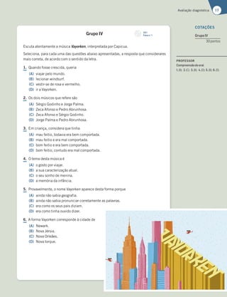 17
Avaliação diagnóstica
Grupo IV
Escuta atentamente a música Vayorken, interpretada por Capicua.
Seleciona, para cada uma das questões abaixo apresentadas, a resposta que considerares
mais correta, de acordo com o sentido da letra.
1. Quando fosse crescida, queria
(A) viajar pelo mundo.
(B) lecionar windsurf.
(C) vestir-se de rosa e vermelho.
(D) ir a Vayorken.
2. Os dois músicos que refere são
(A) Sérgio Godinho e Jorge Palma.
(B) Zeca Afonso e Pedro Abrunhosa.
(C) Zeca Afonso e Sérgio Godinho.
(D) Jorge Palma e Pedro Abrunhosa.
3. Em criança, considera que tinha
(A) mau feitio, todavia era bem comportada.
(B) mau feitio e era mal comportada.
(C) bom feitio e era bem comportada.
(D) bom feitio, contudo era mal comportada.
4. O tema desta música é
(A) o gosto por viajar.
(B) a sua caracterização atual.
(C) o seu sonho de menina.
(D) a memória da infância.
5. Provavelmente, o nome Vayorken aparece desta forma porque
(A) ainda não sabia geografia.
(B) ainda não sabia pronunciar corretamente as palavras.
(C) era como os seus pais diziam.
(D) era como tinha ouvido dizer.
6. A forma Vayorken corresponde à cidade de
(A) Newark.
(B) Nova Jérsia.
(C) Nova Orleães.
(D) Nova Iorque.
COTAÇÕES
GrupoIV
30pontos
CD 1
Faixa n.o
1
PROFESSOR
Compreensãodooral
1.(B); 2.(C); 3.(B); 4.(D); 5.(B); 6.(D).
 