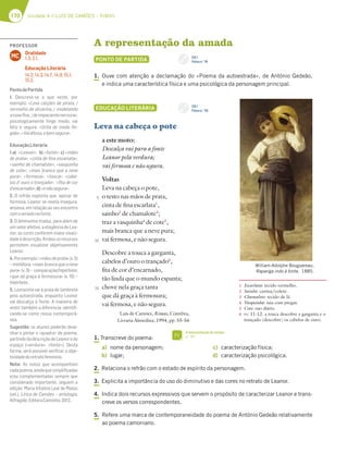 170 Unidade 4 // LUÍS DE CAMÕES
170 Unidade 4 // LUÍS DE CAMÕES – RIMAS
A representação da amada
PONTO DE PARTIDA
1. Ouve com atenção a declamação do «Poema da autoestrada», de António Gedeão,
e indica uma característica física e uma psicológica da personagem principal.
EDUCAÇÃO LITERÁRIA
Leva na cabeça o pote
a este moto:
Descalça vai para a fonte
Leanor pela verdura;
vai fermosa e não segura.
Voltas
Leva na cabeça o pote,
o testo nas mãos de prata,
cinta de fina escarlata1
,
sainho2
de chamalote3
;
traz a vasquinha4
de cote5
,
mais branca que a neve pura;
vai fermosa, e não segura.
Descobre a touca a garganta,
cabelos d’ouro o trançado6
,
fita de cor d’encarnado,
tão linda que o mundo espanta;
chove nela graça tanta
que dá graça à fermosura;
vai fermosa, e não segura.
Luís de Camões, Rimas, Coimbra,
Livraria Almedina, 1994, pp. 55-56
1. Transcreve do poema:
a) nome da personagem;
b) lugar;
c) caracterização física;
d) caracterização psicológica.
2. Relaciona o refrão com o estado de espírito da personagem.
3. Explicita a importância do uso do diminutivo e das cores no retrato de Leanor.
4. Indica dois recursos expressivos que servem o propósito de caracterizar Leanor e trans-
creve os versos correspondentes.
5. Refere uma marca de contemporaneidade do poema de António Gedeão relativamente
ao poema camoniano.
William-Adolphe Bouguereau,
Rapariga indo à fonte, 1885.
1 Escarlata: tecido vermelho.
2 Sainho: camisa/colete.
3 Chamalote: tecido de lã.
4 Vasquinha: saia com pregas.
5 Cote: uso diário.
6 vv. 11-12: a touca descobre a garganta e o
trançado (descobre) os cabelos de ouro.
5
10
15
A representação da amada
p. 181
FI
CD 1
Faixa n.o
20
CD 1
Faixa n.o
19
PROFESSOR
Oralidade
1.3; 2.1.
Educação Literária
14.2; 14.3; 14.7; 14.9; 15.1;
15.2.
MC
PontodePartida
1. Descreve-se o que veste, por
exemplo: «Leva calções de pirata, /
vermelho de alizarina, / modelando
acoxaﬁna,/deimpacientenervura»;
psicologicamente ﬁnge medo, vai
feliz e segura: «Grita de medo ﬁn-
gido»;«Vaiditosa,ebemsegura».
EducaçãoLiterária
1.a) «Leanor»; b) «fonte»; c) «mãos
de prata»; «cinta de ﬁna escarlata»;
«sainho de chamalote»; «vasquinha
de cote»; «mais branca que a neve
pura»; «fermosa»; «touca»; «cabe-
los d’ ouro o trançado»; «ﬁta de cor
d’encarnado»;d)«enãosegura».
2. O refrão explicita que, apesar de
formosa, Leanor se revela insegura,
ansiosa, em relação ao seu encontro
comoamadonafonte.
3. O diminutivo traduz, para além de
um valor afetivo, a elegância de Lea-
nor; as cores conferem maior vivaci-
dadeàdescrição.Ambososrecursos
permitem visualizar objetivamente
Leanor.
4.Porexemplo:«mãosdeprata»(v.5)
– metáfora; «mais branca que a neve
pura» (v. 9) – comparação/hipérbole;
«que dá graça à fermosura» (v. 16) –
hipérbole.
5. Leonoreta vai à praia de lambreta
pela autoestrada, enquanto Leanor
vai descalça à fonte. A maneira de
vestir também a diferencia, identiﬁ-
cando-se como nossa contemporâ-
nea.
Sugestão: os alunos poderão dese-
nhar e pintar o «quadro» do poema,
partindodadescriçãodeLeanoredo
espaço («verdura», «fonte»). Desta
forma, será possível veriﬁcar a obje-
tividadedoretratofeminino.
Nota: As notas que acompanham
cadapoema,aindaquesimpliﬁcadas
e/ou complementadas sempre que
considerado importante, seguem a
edição: Maria Vitalina Leal de Matos
(sel.), Lírica de Camões – antologia,
Alfragide,EditoraCaminho,2012.
 