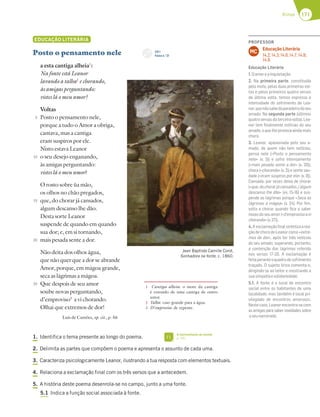 171
Rimas
EDUCAÇÃO LITERÁRIA
Posto o pensamento nele
a esta cantiga alheia1
:
Na fonte está Leanor
lavando a talha2
e chorando,
às amigas perguntando:
vistes lá o meu amor?
Voltas
Posto o pensamento nele,
porque a tudo o Amor a obriga,
cantava, mas a cantiga
eram suspiros por ele.
Nisto estava Leanor
o seu desejo enganando,
às amigas perguntando:
vistes lá o meu amor?
O rosto sobre ùa mão,
os olhos no chão pregados,
que, do chorar já cansados,
algum descanso lhe dão.
Desta sorte Leanor
suspende de quando em quando
sua dor; e, em si tornando,
mais pesada sente a dor.
Não deita dos olhos água,
que não quer que a dor se abrande
Amor, porque, em mágoa grande,
seca as lágrimas a mágoa.
Que despois de seu amor
soube novas perguntando,
d’emproviso3
a vi chorando.
Olhai que extremos de dor!
Luís de Camões, op. cit., p. 56
1. Identifica o tema presente ao longo do poema.
2. Delimita as partes que compõem o poema e apresenta o assunto de cada uma.
3. Caracteriza psicologicamente Leanor, ilustrando a tua resposta com elementos textuais.
4. Relaciona a exclamação final com os três versos que a antecedem.
5. A história deste poema desenrola-se no campo, junto a uma fonte.
5.1 Indica a função social associada à fonte.
5
10
15
20
25
1 Cantiga alheia: o mote da cantiga
é extraído de uma cantiga de outro
autor.
2 Talha: vaso grande para a água.
3 D’emproviso: de repente.
Jean Baptiste Camille Corot,
Sonhadora na fonte, c. 1860.
CD 1
Faixa n.o
21
A representação da amada
p. 181
FI
PROFESSOR
Educação Literária
14.2; 14.3; 14.6; 14.7; 14.8;
14.9.
MC
Educação Literária
1.Oamoreainquietação.
2. Na primeira parte, constituída
pelo mote, pelas duas primeiras vol-
tas e pelos primeiros quatro versos
da última volta, temos expressa a
intensidade do sofrimento de Lea-
nor,quenãosabedoparadeirodoseu
amado. Na segunda parte (últimos
quatro versos da terceira volta), Lea-
nor tem ﬁnalmente notícias do seu
amado,oquelheprovocaaindamais
choro.
3. Leanor, apaixonada pelo seu a-
mado, de quem não tem notícias,
pensa nele («Posto o pensamento
nele» (v. 5)) e sofre intensamente
(«mais pesada sente a dor» (v. 20)),
chora («chorando» (v. 2)) e sente sau-
dade («eram suspiros por ele» (v. 8)).
Cansada, por vezes deixa de chorar
(«que,dochorarjácansados,/algum
descanso lhe dão» (vv. 15-16) e sus-
pende as lágrimas porque «Seca as
lágrimas a mágoa» (v. 24). Por ﬁm,
volta a chorar quando ﬁca a saber
novasdoseuamor(«d’emprovisoavi
chorando»(v.27)).
4.A exclamaçãoﬁnalsintetizaarea-
çãodechorodeLeanorcomo«extre-
mos de dor», após ter tido notícias
do seu amado, superando, portanto,
a contenção das lágrimas referida
nos versos 17-20. A exclamação é
feitaperanteoquadrodesofrimento
traçado. O sujeito lírico comenta-o,
dirigindo-se ao leitor e mostrando a
suasimpatiaesolidariedade.
5.1. A fonte é o local de encontro
social entre os habitantes de uma
localidade, mas também é local pri-
vilegiado de encontros amorosos.
Nestecaso,Leanorencontra-secom
as amigas para saber novidades sobre
oseunamorado.
 