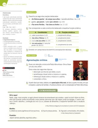 174 Unidade 4 // LUÍS DE CAMÕES
GRAMÁTICA
1. Classifica as seguintes orações destacadas:
a) «Se Helena apartar / do campo seus olhos, / nacerão abrolhos.» (vv. 1-3)
b) «gados, que paceis, / sabei que a deveis» (vv. 5-6)
c) «Faz serras floridas, / faz claras as fontes» (vv. 11-12)
2. Faz corresponder a cada constituinte destacado a respetiva função sintática.
A. Constituintes B. Funções sintáticas
a) «sabei que a deveis» (v. 6) 1. complemento oblíquo
b) «Aos olhos d’Helena» (v. 7) 2. complemento direto
c) «na luz dos seus olhos» (v. 17) 3. complemento indireto
d) «de cada pestana / ũ’ alma lhe
pende» (vv. 20-21)
4. complemento do nome
3. Constrói um campo lexical do domínio conceptual de natureza.
ORALIDADE
Apreciação crítica
1. Ouve com atenção a música de Pedro Abrunhosa «Se eu fosse
um dia o teu olhar».
Toma notas dos seguintes tópicos:
tdescrição sucinta do que estás a ouvir;
t semelhanças (duas) entre a música e o poema;
t diferenças (duas) entre a música e o poema;
tcomentário crítico.
2. A partir das tuas notas, elabora uma apreciação crítica oral, de dois a quatro minutos, em que
compares o poema de Camões «A verdura amena» com a composição de Pedro Abrunhosa.
Vê lá, rapaz!
Nada, julgo, mais simples: os agricultores romanos recomendavam aos novatos: «aperi oculos!» Abre os olhos,
olha que quando ceifas encontrarás umas plantas daninhas que não deves juntar às espigas. E assim nas-
ceu o nome «abrolho», contração de APERI OCULOS, através de abreolhos. O espanhol também tem o vocábulo
«abrojo».
in http://letratura.blogspot.pt (consultado em outubro de 2014) (adaptado)
Abrolho:
1. [Botânica] planta zigofilácea de fruto espinhoso; 2. Espinho dessas plantas; 3. [Figurado] contrariedades, dificuldades.
in http://www.priberam.pt (adaptado)
Provérbio:
«Quem semeia abrolhos, espinhos colhe.»
CURIOSIDADE
CD 1
Faixa n.o
23
Sintaxe
pp. 324-328
SIGA
Apreciação crítica
p. 312
SIGA
Campo lexical
e campo semântico
p. 175
FI
PROFESSOR
Gramática
1. a) oração subordinada adverbial
condicional; b) oração subordinada
adjetiva relativa explicativa/oração
subordinada substantiva comple-
tiva; c) orações coordenadas assin-
déticas.
2.a)–2;b)–3;c)–4;d)–1.
3. «campos», «abrolhos», «verdura
amena», «gados», «paceis», «ven-
tos», «ﬂores», «serras ﬂoridas», fon-
tes»,«montes»,«ervas».
Oralidade
1.Sugestãodetópicos:
“5A?BAE;{yABA|F;53?GE;5363
“3;?BADFv@5;36AA:3D7AF7?36A
amor;
“?3;AD ;@F7D3{yA 7@FD7 A EG7;FA
lírico e a amada («se eu fosse um
dia o teu olhar»; «e tu as minhas
mãos também»); a inﬂuência da
amada não é na natureza, mas no
eulírico;
“3B7E3D636;EFv@5;3F7?BAD36AE
dois poemas, a temática do olhar,
aliada ao sentimento amoroso,
estápresenteemambos,logo,esta
combinaçãoéintemporal.
Link
«Se eu fosse um dia
o teu olhar»,
Pedro Abrunhosa
 