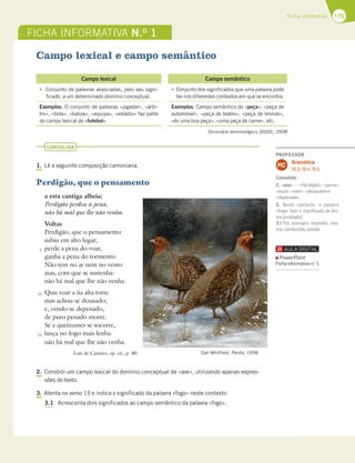 175
Ficha informativa
FICHA INFORMATIVA N.O
1
Campo lexical e campo semântico
CONSOLIDA
1. Lê a seguinte composição camoniana.
Perdigão, que o pensamento
a esta cantiga alheia:
Perdigão perdeu a pena,
não há mal que lhe não venha.
Voltas
Perdigão, que o pensamento
subiu em alto lugar,
perde a pena do voar,
ganha a pena do tormento.
Não tem no ar nem no vento
asas, com que se sustenha:
não há mal que lhe não venha.
Quis voar a ùa alta torre
mas achou-se desasado;
e, vendo-se depenado,
de puro penado morre.
Se a queixumes se socorre,
lança no fogo mais lenha:
não há mal que lhe não venha.
Luís de Camões, op. cit., p. 80
2. Constrói um campo lexical do domínio conceptual de «ave», utilizando apenas expres-
sões do texto.
3. Atenta no verso 15 e indica o significado da palavra «fogo» neste contexto.
3.1. Acrescenta dois significados ao campo semântico da palavra «fogo».
Dicionário terminológico, DGIDC, 2008
Campo lexical Campo semântico
t Conjunto de palavras associadas, pelo seu signi-
ficado, a um determinado domínio conceptual.
tConjunto dos significados que uma palavra pode
ter nos diferentes contextos em que se encontra.
Exemplos: O conjunto de palavras «jogador», «árbi-
tro», «bola», «baliza», «equipa», «estádio» faz parte
do campo lexical de «futebol».
Exemplos: Campo semântico de «peça»: «peça de
automóvel», «peça de teatro», «peça de bronze»,
«és uma boa peça», «uma peça de carne», etc.
Carl Whitfield, Perdiz, 1958.
5
10
15
PROFESSOR
Gramática
19.3; 19.4; 19.5.
MC
Consolida
2. «ave» – «Perdigão»; «pena»;
«asas»;«voar»; «desasado»e
«depenado».
3. Neste contexto, a palavra
«fogo» tem o signiﬁcado de âni-
mo[exaltado].
3.1 Por exemplo: incêndio, cha-
ma,combustão,paixão.
PowerPoint
Ficha informativa n.o
1
 