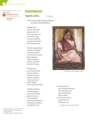 176 Unidade 4 // LUÍS DE CAMÕES
EDUCAÇÃO LITERÁRIA
Aquela cativa
a ùa cativa com quem andava d’amores
na Índia, chamada Bárbora1
Aquela cativa,
que me tem cativo,
porque nela vivo
já não quer que viva.
Eu nunca vi rosa
em suaves molhos,
que para meus olhos
fosse mais fermosa.
Nem no campo flores,
nem no céu estrelas,
me parecem belas
como os meus amores.
Rosto singular,
olhos sossegados,
pretos e cansados,
mas não de matar.
Ùa graça viva,
que neles lhe mora,
para ser senhora
de quem é cativa.
Pretos os cabelos,
onde o povo vão2
perde opinião
que os louros são belos.
Pretidão de Amor,
tão doce a figura,
que a neve lhe jura
que trocara a cor.
Leda mansidão
que o siso acompanha;
bem parece estranha,
mas bárbora3
não.
Presença serena
que a tormenta amansa;
nela enfim descansa
toda a minha pena.
Esta é a cativa
que me tem cativo,
e, pois nela vivo,
é força que viva.
Luís de Camões, op. cit., pp. 89-90
1 Bárbora: Bárbara, nome próprio.
2 Vão: ignorante
3 Bárbora: adjetivo, selvagem, rude.
5
10
15
20
25
30
35
40
Irma Stern, Jovem de Bahora, 1945.
CD 1
Faixa n.o
24
PROFESSOR
Educação Literária
14.2; 14.3; 14.4; 14.7; 14.9.
Gramática
19.3; 19.5.
MC
 