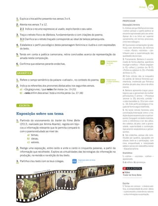 177
Rimas
1. Explica o trocadilho presente nos versos 3 e 4.
2. Atenta nos versos 7 a 12.
2.1 Indica o recurso expressivo aí usado, explicitando o seu valor.
3. Traça o retrato físico de Bárbora, fundamentando-o com citações do poema.
3.1 Clarifica se o retrato traçado corresponde ao ideal de beleza petrarquista.
4. Estabelece o perfil psicológico desta personagem feminina e ilustra-o com expressões
do texto.
5. Tendo em conta a poética camoniana, retira conclusões acerca da representação da
amada nesta composição.
6. Confirma que estamos perante endechas.
GRAMÁTICA
1. Refere o campo semântico da palavra «cativa/o», no contexto do poema.
2. Indica os referentes dos pronomes destacados nos seguintes versos.
a) «Ũa graça viva, / que neles lhe mora» (vv. 19-20)
b) «nela enfim descansa / toda a minha pena» (vv. 37-38)
ESCRITA
Exposição sobre um tema
1. Partindo do visionamento do trailer do filme Belle
(2013, realizado por Amma Asante), regista em tópi-
cos a informação relevante que te permita compará-lo
com o poema estudado ao nível de:
a) temas;
b) ideias;
c) valores.
2. Redige uma exposição, entre cento e vinte e cento e cinquenta palavras, a partir da
informação que recolheste. Explora as virtualidades das tecnologias da informação na
produção, na revisão e na edição do teu texto.
3. Partilha o teu texto com os teus colegas.
Fotogramas do filme Belle
Fotogramas do filme Belle
A representação
da amada
p. 181
FI
Campo lexical
e campo semântico
p. 175
FI
Exposição sobre um tema
p. 311
SIGA
PROFESSOR
EducaçãoLiterária
1.«Cativa»porque Bárboraéescrava;
«cativo» porque o sujeito poético se
encontra aprisionado pelo seu amor.
Apesar de o eu lírico ser superior
socialmente, em termos amorosos,
aescravasubjuga-o.
2.1 Sucessivas comparações (grada-
tivas) com elementos da natureza
– «rosa», «ﬂores», «estrelas» – con-
tribuem para a superlativação das
qualidadesdaescrava.
3. Fisicamente, Bárbora é caracte-
rizada de forma objetiva: aparência
invulgar e exótica – «Rosto singular»
(v. 15); «olhos […] pretos» (vv. 16-17);
«Pretososcabelos»(v.23);«Pretidão
deAmor»(v.27).
3.1 Este retrato não se enquadra
no padrão de beleza feminina qui-
nhentista, enaltecido por Petrarca
(mulher de pele alva, loira e de olhos
claros).
4. Bárbora apresenta traços psico-
lógicos que a aproximam da mulher
petrarquista. É serena – «Presença
serena» (v. 35); discreta, contida –
«Leda mansidão» (v. 31) e com «siso»
(v. 32). Este perﬁl psicológico é tra-
çadodeformavagaeindeﬁnida.
5. Há neste retrato feminino uma
conciliação/interseção entre a tra-
diçãodapoesiapeninsulareapetrar-
quista.Conjugam-sedadosrealistas,
como a referência à cor dos olhos,
dos cabelos, da pele, com a gracio-
sidade, superioridade e contenção,
tipicamente neoplatónicas e petrar-
quistas.
6. São endechas, porque são cons-
tituídas por quadras, agrupadas em
oitavas (note-se a pontuação), com
rima emparelhada e interpolada
(abba) e versos em redondilha menor
–A/que/la/ca/ti/va.
Gramática
1. «cativa» – «escrava», «cativo» –
apaixonado.
2.a)«olhos»;b)«presença».
Escrita
1. Temas em comum – a beleza exó-
tica, a complexidade do amor; ideias
–opreconceito,atolerância;valores
–adiscriminaçãoeaaceitação.
Vídeo
Trailer do ﬁlme Belle
 