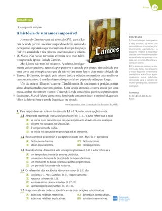 179
Rimas
GRAMÁTICA
Lê a seguinte sinopse.
A história de um amor impossível
A musa de Camões recua até ao século XVI, para a Lis-
boa de onde partem as caravelas que descobrem o mundo
echegamasespeciariasquemaravilhamaEuropa.Nopaço
real vive a mais bela e rica princesa da cristandade: a infanta
D. Maria. Nas ruelas tortuosas aventura-se o mais talen-
toso poeta da época: Luís de Camões.
Mas Lisboa não tem só encantos. A infanta, invulgar-
mente culta e graciosa, retratada por pintores e cantada por poetas, vive asfixiada por
uma corte que conspira para que ela não se case nem leve o dote mais cobiçado da
Europa. E Camões, invejado pelo talento único e odiado por maridos cujas mulheres
cantou e encantou, é um desafortunado que até el-rei pretende exilar para longe.
Um dia os seus olhares cruzam-se. Tão diferentes de nascimento e posição, as suas
almas desencantadas parecem gémeas. Uma deseja atenção, a outra anseia por uma
musa, ambas encontram o amor. Trazendo à vida uma época gloriosa e personagens
fascinantes, Maria Helena conta-nos a história de um amor único e impossível, que aos
olhos da lei era crime e aos da Inquisição era pecado.
www.leyaonline.com (consultado em fevereiro de 2015)
1. Para responderes a cada um dos itens de 1.1 a 1.5, seleciona a opção correta.
1.1 Através da expressão «recua até ao século XVI» (l. 1), o autor refere que a ação
(A) se inicia num presente que recupera o passado através de uma analepse.
(B) decorre no passado, no século XVI.
(C) é temporalmente dúbia.
(D) se inicia no passado e se prolonga até ao presente.
1.2 Relativamente ao anterior, o parágrafo iniciado por «Mas» (l. 7) apresenta
(A) factos semelhantes.
(B) ideias equivalentes.
(C) factos opostos.
(D) consequências.
1.3 Quando afirma «Trazendo à vida uma época gloriosa» (l. 14), o autor refere-se a
(A) um tempo fascinante de amores proibidos.
(B) uma época honrosa de descoberta de novos destinos.
(C) um momento de belas infantas e poetas engenhosos.
(D) um período ilustre de vida na corte.
1.4 Os referentes dos vocábulos «Uma» e «outra» (l. 13) são
(A) «Infanta» (l. 7) e «Camões» (l. 9), respetivamente.
(B) «os seus olhares» (l. 12).
(C) «as suas almas desencantadas» (ll. 12-13).
(D) «personagens fascinantes» (ll. 14-15).
1.5 Na primeira frase do texto, identificam-se duas orações subordinadas
(A) adjetivas relativas restritivas.
(B) adjetivas relativas explicativas.
(C) adverbiais consecutivas.
(D) substantivas relativas.
5
10
15
Lis-
do
aço
nta
en-
ar-
Coordenação
e subordinação
p. 327-328
SIGA
PROFESSOR
5. Constituída por duas quadras
e dois tercetos; os versos são
decassilábicos «Um/mo/ver/d’o/
lhos/bran/do e/pi/a/do/so»; o
esquema rimático é abba/abba/
cde/cde,comrimasinterpoladae
emparelhada,nasquadras,ecru-
zada, nos tercetos. Classiﬁca-se
comoumsoneto.
6. Em ambos os poemas, as mu-
lheres são belas, mas enquanto
a beleza de Leanor é maioritaria-
mente física, a de «Circe» é prin-
cipalmente moral, indeﬁnida,
remetendo para o conceito de
mulher petrarquista, distante e
inatingível.
Gramática
1.1(B);1.2(C);1.3(B);1.4(C);
1.5(A).
 