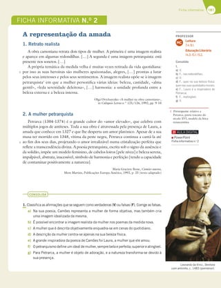 181
Ficha informativa
A representação da amada
1. Retrato realista
A obra camoniana retrata dois tipos de mulher. A primeira é uma imagem realista
e aparece em algumas redondilhas. […] A segunda é uma imagem petrarquista: está
presente nos sonetos. […]
A própria temática da medida velha é muitas vezes retirada da vida quotidiana:
por isso as suas heroínas são mulheres apaixonadas, alegres, […] prontas a lutar
pelos seus interesses e pelos seus sentimentos. A imagem realista opõe-se à imagem
petrarquista1
em que a mulher personifica várias ideias: beleza, castidade, «alma
gentil», «leda serenidade deleitosa», […] harmonia: a unidade profunda entre a
beleza externa e a beleza interna.
Olga Ovtcharenko «A mulher na obra camoniana»,
in Colóquio Letras n.º 125/126, 1992, pp. 9-10
2. A mulher petrarquista
Petrarca (1304-1374) é o grande cultor do «amor elevado», que celebra com
múltiplos jogos de antíteses. Toda a sua obra é atravessada pela presença de Laura, a
amada que conhece em 1327 e que lhe desperta um amor platónico. Apesar de a sua
musa ter morrido em 1348, vítima da peste negra, Petrarca continua a cantá-la até
ao fim dos seus dias, projetando o amor irrealizável numa cristalização perfeita que
reflete a transcendência divina. A poesia petrarquista, escrita sob o signo da ausência e
da solidão, impõe um modelo feminino, de cabelos loiros [pele nívea] e beleza serena,
impalpável, abstrata, inacessível, símbolo de harmonia e perfeição [tendo a capacidade
de contaminar positivamente a natureza].
Maria Graciete Besse, Camões sonetos,
Mem Martins, Publicações Europa-América, 1992, p. 25 (texto adaptado)
Leonardo da Vinci, Senhora
com arminho, c. 1483 (pormenor).
CONSOLIDA
1. Classifica as afirmações que se seguem como verdadeiras (V) ou falsas (F). Corrige as falsas.
a) Na sua poesia, Camões representa a mulher de forma objetiva, mas também cria
uma imagem idealizada da mesma.
b) É possível encontrar a imagem realista da mulher nos poemas da medida nova.
c) A mulher que é descrita objetivamente enquadra-se em cenas do quotidiano.
d) A descrição da mulher centra-se apenas na sua beleza física.
e) A grande inspiradora da poesia de Camões foi Laura, a mulher que ele amou.
f) O petrarquismo define um ideal de mulher, sempre bela e perfeita; superior e atingível.
g) Para Petrarca, a mulher é objeto de adoração, e a natureza transforma-se devido à
sua presença.
5
5
FICHA INFORMATIVA N.O
2
1 Petrarquista: relativo a
Petrarca, poeta toscano do
século XVI, modelo da lírica
renascentista.
PowerPoint
Ficha informativa n.o
2
PROFESSOR
Leitura
7.4; 8.1.
Educação Literária
14.3; 15.1; 15.2.
MC
Consolida
1.
a) V;
b) F… nasredondilhas;
c) V;
d) F… quer na sua beleza física,
quernassuasqualidadesmorais;
e) F… Laura é a inspiradora de
Petrarca;
f) F… inatingível;
g) V.
 
