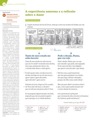 182 Unidade 4 // LUÍS DE CAMÕES
A experiência amorosa e a reflexão
sobre o Amor
PONTO DE PARTIDA
1 A partir da leitura da tira de Schulz, antecipa o tema dos sonetos de Camões que irás
analisar.
EDUCAÇÃO LITERÁRIA
A
Tanto de meu estado me
acho incerto
Tanto de meu estado me acho incerto
que em vivo ardor1
tremendo estou de frio;
sem causa, juntamente choro e rio,
o mundo todo abarco e nada aperto.
É tudo quanto sinto, um desconcerto2
;
da alma um fogo me sai, da vista um rio;
agora3
espero, agora desconfio,
agora desvario4
, agora acerto.
Estando em terra, chego ao Céu voando,
nù’ hora acho mil anos, e é de jeito5
que em mil anos não posso achar ù’ hora.
Se me pergunta alguém porque assi ando,
respondo que não sei; porém suspeito
que só porque vos vi, minha Senhora.
Luís de Camões, op. cit., pp. 118, 120
B
Pede o desejo, Dama,
que vos veja
Pede o desejo, Dama, que vos veja:
não entende o que pede; está enganado.
É este amor tão fino e tão delgado1
,
que quem o tem não sabe o que deseja.
Não há cousa a qual natural seja
que não queira perpétuo2
seu estado;
não quer logo o desejo o desejado,
porque não falte nunca onde sobeja3
.
Mas este puro afeito4
em mim se dana5
;
que, como a grave pedra tem por arte
o centro desejar da natureza,
assi o pensamento (pola parte
que vai tomar de mim, terrestre [e] humana)
foi, Senhora, pedir esta baixeza6
.
5
10
5
10
1 Delgado: espiritual.
2 Perpétuo: eterno.
3 Sobeja: excede.
4 Afeito: afeto.
5 Dana: deteriora, irrita.
6 Baixeza: vileza, ação
condenável.
1 Ardor: fogo
amoroso.
2 Desconcerto: con-
flito interior.
3 Agora: ora… ora.
4 Desvario: deliro.
5 E é de jeito: e é
comum.
CD 1
Faixas n.os
26 e 27
Schulz, Snoopy – o campeão,
Lisboa, Booktree, 2003, p. 41
PROFESSOR
Educação Literária
14.2; 14.3; 14.4; 14.6; 14.7;
14.8; 14.9; 14.10; 15.4.
Oralidade
3.2; 4.1; 4.2; 5.2; 5.3.
MC
PontodePartida
1. Confusão/conﬂito interior que
o sentimento amoroso provoca a
quemama.
EducaçãoLiterária
1. a) Ambas as composições são
sonetos, constituídos por duas
quadras e dois tercetos. Quanto
à métrica, apresentam versos
decassilábicos. As quadras têm
o seguinte esquema rimático:
abba/abba (rima interpolada
e emparelhada). Note-se que
o esquema rimático é díspar
nos tercetos: texto A – cde/cde
(rima cruzada); texto B – cde/dce
(rima cruzada e interpolada).
b) Texto A: experiência amoro-
sa e desconcerto sentimental;
texto B: experiência amorosa e
reﬂexão sobre o amor. c) Texto
A: 1.a
parte – as duas quadras
e o primeiro terceto (conﬂito
interior do sujeito poético); 2.a
parte – último terceto (causa do
tumulto, visão da amada); texto
B: 1.a
parte – as duas quadras
(descrição do conﬂito interior
do sujeito poético). 2.a
parte – os
dois tercetos (oposição entre a
anterior defesa da espirituali-
dade e a realidade humana que
desejaﬁsicamenteasuaamada).
d) Discurso pessoal (nos dois
sonetos): o eu lírico reﬂete sobre
o amor, a sua vivência amorosa e
os seus sentimentos; e) Texto A:
visão da mulher amada; texto B:
desejar «ver» a sua amada, ape-
sar de saber que, racionalmente,
deveriacontentar-secomoamor
«tão ﬁno e tão delgado» (v. 3).
f) Em ambos os sonetos, encon-
tramosapresençadeuminterlo-
cutor:senhoraedama.g)TextoA:
aliteração (v. 1) em t, anáfora (vv.
7-8), metáfora (v. 9); texto B: ali-
teração em d e j, apóstrofe, per-
soniﬁcação (v. 1). h) Texto A: amor
espiritual – o sujeito poético ﬁca
num estado de desconcerto sen-
timental provocado pela mera
visão da mulher amada; texto B:
confronto espiritual versus amor
carnal – o sujeito poético acaba
por admitir a sua humanidade e
desejaroobjetoamado.
Sugestão: a tarefa poderá ser
desenvolvida em trabalhos de
grupo.
 