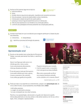 183
Rimas
1. Analisa os dois poemas seguindo os tópicos:
a) estrutura externa;
b) tema;
c) divisão interna e assunto de cada parte, importância do momento conclusivo;
d) discurso pessoal, marcas de subjetividade e versos ilustrativos;
e) motivos para o estado de espírito do sujeito poético;
f) presença e marcas linguísticas/estilísticas de um interlocutor;
g) três recursos expressivos e sua relevância na construção poética;
h) confronto dos paradigmas amorosos presentes nas composições poéticas.
GRAMÁTICA
1. Constrói duas frases em que os vocábulos que se seguem pertençam a classes de pala-
vras diferentes.
a) choro/choro; b) desejo/desejo.
1.1 Identifica o processo de formação de palavras.
ORALIDADE
Apresentação oral
1. Escuta um dos sonetos mais conhecidos do Príncipe dos
Poetas, musicado pela banda Polo Norte, e identifica o
seu tema.
Amor é um fogo que arde sem se ver,
é ferida que doi, e não se sente;
é um contentamento descontente,
é dor que desatina sem doer.
É um não querer mais que bem querer;
é um andar solitário por entre a gente;
é nunca contentar-se de contente;
é um cuidar que ganha em se perder.
2. Tendo por base a tua experiência e entendimento, prepara uma apresentação oral, de
cinco a sete minutos, na qual apresentes uma reflexão sobre o Amor:
tdefinições possíveis;
ta origem do sentimento amoroso;
tas suas consequências nas vidas humanas.
Planifica a tua apresentação, estruturando um guião com tópicos de suporte.
Utiliza adequadamente os recursos verbais e não verbais (postura, tom de voz, articu-
lação, ritmo, entoação e expressividade).
FICHA INFORMATIVA N.O
3
5
10
CD 1
Faixa n.o
28
A experiência amorosa e a
reflexão sobre o Amor
p. 184
FI
Processos regulares de
formação de palavras
p. 319
SIGA
É querer estar preso por vontade;
é servir a quem vence, o vencedor;
é ter com quem nos mata, lealdade.
Mas como causar pode seu favor
nos corações humanos amizade,
se tão contrário a si é o mesmo Amor?
Luís de Camões, op. cit., p. 119
PROFESSOR
Gramática
1.
a) Eu choro (verbo) muito a ver ﬁl-
mes.Ochoro(nome)dosbebésinco-
moda-me.
b) Eu desejo (verbo) sorte a todos.
O desejo (nome) de comer gelados
eraenorme.
1.1Conversão.
Oralidade
1. A indeﬁnição do sentimento amo-
rosoeasuacomplexidade.
Sugestão: como alternativa à apre-
sentação oral, sugere-se a redação
de um soneto, no qual seja apresen-
tada uma conceção de amor, com
deﬁniçõespessoais.
Link
Príncipe dos Poetas,
Polo Norte
 