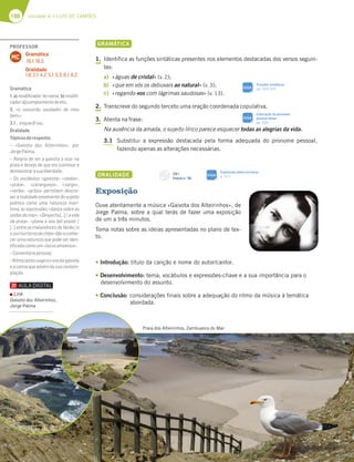186 Unidade 4 // LUÍS DE CAMÕES
Praia dos Alteirinhos, Zambujeira do Mar.
GRAMÁTICA
1. Identifica as funções sintáticas presentes nos elementos destacadas dos versos seguin-
tes:
a) «águas de cristal» (v. 2);
b) «que em vós os debuxais ao natural» (v. 3);
c) «regando-vos com lágrimas saudosas» (v. 13).
2. Transcreve do segundo terceto uma oração coordenada copulativa.
3. Atenta na frase:
Na ausência da amada, o sujeito lírico parece esquecer todas as alegrias da vida.
3.1 Substitui a expressão destacada pela forma adequada do pronome pessoal,
fazendo apenas as alterações necessárias.
ORALIDADE
Exposição
Ouve atentamente a música «Gaivota dos Alteirinhos», de
Jorge Palma, sobre a qual terás de fazer uma exposição
de um a três minutos.
Toma notas sobre as ideias apresentadas no plano de tex-
to.
tIntrodução: título da canção e nome do autor/cantor.
tDesenvolvimento: tema; vocábulos e expressões-chave e a sua importância para o
desenvolvimento do assunto.
tConclusão: considerações finais sobre a adequação do ritmo da música à temática
abordada.
CD 1
Faixas n.o
30
PROFESSOR
Gramática
18.1; 18.3.
Oralidade
1.6; 2.1; 4.2; 5.1; 5.3; 6.1; 6.2.
MC
Gramática
1. a) modiﬁcador do nome; b) modiﬁ-
cador;c)complementodireto.
2. «e nascerão saudades de meu
bem.»
3.1…esquecê-las.
Oralidade
Tópicosderesposta:
– «Gaivota dos Alteirinhos», por
JorgePalma.
– Alegria de ver a gaivota a voar na
praia e desejo de que ela continue a
demonstrarasualiberdade.
– Os vocábulos «gaivota», «ondas»,
«praia», «caranguejo», «sargo»,
«verão», «grilos» permitem descre-
ver a realidade envolvente do sujeito
poético como uma natureza marí-
tima; as expressões «dança sobre as
ondasdomar»,«Desperta[…]/avida
da praia», «plana a seu bel-prazer /
[…] entre as malandrices do Verão / e
osorrisoternodochão»dãoaconhe-
cer uma natureza que pode ser iden-
tiﬁcadacomoum«locusamoenus».
–Comentáriopessoal;
–Ritmolentosugereovoodagaivota
eacalmaqueadvémdasuacontem-
plação.
Funções sintáticas
pp. 324-325
SIGA
Exposição sobre um tema
p. 311
SIGA
Colocação do pronome
pessoal átono
pp. 326
SIGA
Link
Gaivota dos Alteirinhos,
Jorge Palma
 