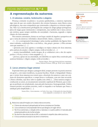 187
Ficha informativa
FICHA INFORMATIVA N.O
4
A representação da natureza
1. A natureza: cenário, testemunho e alegoria
Presença constante na pintura e na poesia quinhentistas, a natureza representa
algo mais do que um cenário decorativo dos retratos humanos, tanto físicos como
psicológicos, mas uma companheira que testemunha e alegoriza as vivências regista-
das. Não é já a interlocutora privilegiada das cantigas de amigo galego-portuguesas,
plena de magia quase omnisciente e omnipotente, mas também não é mera conven-
ção retórica, quase sempre simbólica de serenidade e harmonia, segundo o tópico
clássico do locus amoenus.
Nos sonetos camonianos, destaca-se um leque variado de ângulos e perspetivas em
que o tema da natureza é abordado e desenvolvido. Assim, a natureza:
– […] é a corresponsável demiúrgica1
pelas excelsas qualidades das figuras femi-
ninas exaltadas, conferindo-lhes a sua beleza, «luz, graça e pureza» («Pelos extremos
raros que mostrou»); […]
– apresenta uma nota agónica e nostálgica no tópico clássico do locus amoenus,
pela ausência da amada («Alegres campos, verdes arvoredos»); […]
– mostra insensibilidade, sendo incapaz de se solidarizar com a dor do sujeito
poético («O céu, a terra, o vento sossegado»); […]
– provoca, apesar da sua amenidade, um distúrbio no sujeito lírico motivado pela
ausência feminina («Alegres campos, verdes arvoredos»).
António Moniz, Para uma leitura da lírica camoniana,
Lisboa, Editorial Presença, 1998, pp. 58-62 (texto adaptado)
2. Locus amoenus (lugar ameno)
Expressão latina que designa a paisagem ideal, sempre presente na poesia amorosa
em geral e, com maior incidência, na poesia bucólica. Desde a Antiguidade Clássica
que o termo locus amoenus nos remete para a descrição da natureza e para um con-
junto de elementos específicos: o campo fresco e verdejante, com um vasto arvoredo
e flores coloridas, cujo doce odor se espalha com a brisa. […] Esta natureza mágica é
conducente ao amor, ao encantamento sensorial e espiritual do Homem, que se inte-
gra na perfeição em tal plenitude, marcada pela harmonia e homogeneidade. Enfim,
estamos perante um paraíso terrestre, onde se enquadra o ser humano que busca a
satisfação pela simplicidade. […]
Susana Alves, «Locus amoenus», in Carlos Ceia (org.), E-dicionário de termos literários
(texto adaptado) (consultado em maio de 2014)
CONSOLIDA
1. Relaciona cada afirmação com o texto onde se encontra.
a) O tema da natureza é perspetivado de forma complexa em Camões.
b) Locus amoenus é uma expressão latina que designa um lugar idílico.
c) Na lírica camoniana, a relação entre a natureza e o sujeito poético é marcada pela
presença/ausência da mulher amada.
d) No domínio das artes do século XVI, a natureza é o espelho das vivências do eu.
e) O locus amoenus é propício ao amor e à harmonia.
5
10
15
5
1 Demiúrgica: criadora.
PROFESSOR
Leitura
8.1.
Educação Literária
14.3; 15.1; 15.2.
MC
Consolida
1.a)texto1;b)texto2;c)texto1;
c)texto2;d)texto1;e)texto2.
PowerPoint
Ficha informativa n.o
4
 