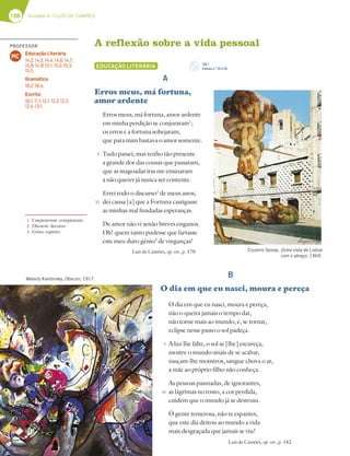 188 Unidade 4 // LUÍS DE CAMÕES
A reflexão sobre a vida pessoal
EDUCAÇÃO LITERÁRIA
A
Erros meus, má fortuna,
amor ardente
Erros meus, má fortuna, amor ardente
em minha perdição se conjuraram1
;
os erros e a fortuna sobejaram,
que para mim bastava o amor somente.
Tudo passei; mas tenho tão presente
a grande dor das cousas que passaram,
que as magoadas iras me ensinaram
a não querer já nunca ser contente.
Errei todo o discurso2
de meus anos;
dei causa [a] que a Fortuna castigasse
as minhas mal fundadas esperanças.
De amor não vi senão breves enganos.
Oh! quem tanto pudesse que fartasse
este meu duro génio3
de vinganças!
Luís de Camões, op. cit., p. 170
B
O dia em que eu nasci, moura e pereça
O dia em que eu nasci, moura e pereça,
não o queira jamais o tempo dar,
não torne mais ao mundo, e, se tornar,
eclipse nesse passo o sol padeça.
A luz lhe falte, o sol se [lhe] escureça,
mostre o mundo sinais de se acabar,
nasçam-lhe monstros, sangue chova o ar,
a mãe ao próprio filho não conheça.
As pessoas pasmadas, de ignorantes,
as lágrimas no rosto, a cor perdida,
cuidem que o mundo já se destruiu.
Ó gente temerosa, não te espantes,
que este dia deitou ao mundo a vida
mais desgraçada que jamais se viu!
Luís de Camões, op. cit., p. 182
1 Conjuraram: conspiraram.
2 Discurso: decurso.
3 Génio: espírito.
Cruzeiro Seixas, Outra vista de Lisboa
com o abraço, 1969.
Wassily Kandinsky, Obscuri, 1917.
5
10
5
10
CD 1
Faixas n.os
31 e 32
PROFESSOR
Educação Literária
14.2; 14.3; 14.4; 14.6; 14.7;
14.8; 14.9; 15.1; 15.2; 15.3;
15.5.
Gramática
18.2; 18.4.
Escrita
10.1; 11.1; 12.1; 12.2; 12.3;
12.4; 13.1.
MC
 