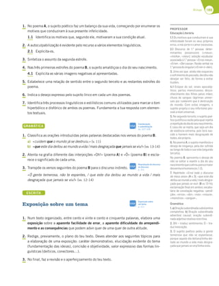 189
Rimas
1. No poema A, o sujeito poético faz um balanço da sua vida, começando por enumerar os
motivos que conduziram à sua presente infelicidade.
1.1 Identifica os motivos que, segundo ele, motivaram a sua condição atual.
2. A autoculpabilização é evidente pelo recurso a vários elementos linguísticos.
2.1 Explicita-os.
3. Sintetiza o assunto da segunda estrofe.
4. Nas três primeiras estrofes do poema B, o sujeito amaldiçoa o dia do seu nascimento.
4.1 Explicita as várias imagens negativas aí apresentadas.
5. Estabelece uma relação de sentido entre o segundo terceto e as restantes estrofes do
poema.
6. Indica o desejo expresso pelo sujeito lírico em cada um dos poemas.
7. Identifica três processos linguísticos e estilísticos comuns utilizados para marcar o tom
hiperbólico e disfórico de ambos os poemas. Fundamenta a tua resposta com elemen-
tos textuais.
GRAMÁTICA
1. Classifica as orações introduzidas pelas palavras destacadas nos versos do poema B.
a) «cuidem que o mundo já se destruiu.» (v. 11)
b) «que este dia deitou ao mundo a vida / mais desgraçada que jamais se viu!» (vv. 13-14)
2. Atenta na grafia diferente das interjeições «Oh!» (poema A) e «Ó» (poema B) e escla-
rece o significado de cada uma.
3. Transpõe os versos seguintes do poema B para o discurso indireto.
«Ó gente temerosa, não te espantes, / que este dia deitou ao mundo a vida / mais
desgraçada que jamais se viu!» (vv. 12-14)
ESCRITA
Exposição sobre um tema
1. Num texto organizado, entre cento e vinte e cento e cinquenta palavras, elabora uma
exposição sobre a aparente facilidade de errar, a aparente dificuldade do arrependi-
mento e as consequências que podem advir quer de uma quer de outra atitude.
2. Redige, previamente, o plano do teu texto. Deves atender aos seguintes tópicos para
a elaboração de uma exposição: caráter demonstrativo, elucidação evidente do tema
(fundamentação das ideias), concisão e objetividade, valor expressivo das formas lin-
guísticas (deíticos, conectores…).
3. No final, faz a revisão e o aperfeiçoamento do teu texto.
Coordenação
e subordinação
pp. 327-328
SIGA
Reprodução do discurso
no discurso
p. 331
SIGA
Exposição sobre
um tema
p. 311
SIGA
PROFESSOR
EducaçãoLiterária
1.1 Os motivos que conduziram à sua
infelicidade foram os seus próprios
erros, a má sorte e o amor excessivo.
2.1 Discurso de 1.a
pessoa: deter-
minantes possessivos («meus»,
«minha», «meu»); seleção vocabular
associada à 1.a
pessoa: «Erros meus»,
«Errei», «Dei causa»; ﬂexão verbal na
1.a
pessoadosingular(«Errei»e«dei»).
3. Uma vez que ainda não esqueceu
osofrimentodopassado,decidiunão
desejar ser feliz, de forma a evitar
ilusões.
4.1 Eclipse do sol; sinais apocalíp-
ticos; partos monstruosos; desco-
nhecimento dos ﬁlhos pelas mães;
chuva de sangue; lágrimas univer-
sais por cuidarem que é destruição
do mundo. Com estas imagens, o
sujeito projeta o seu infortúnio pes-
soalaníveluniversal.
5. No segundo terceto, o sujeito poé-
ticojustiﬁcaarazãopelaqualrejeita
arepetiçãododiadoseunascimento.
E caso ele se repita, que seja um dia
de violência extrema, pois terá nas-
cido o homem mais desgraçado de
todos,elepróprio.
6. No poema A, o sujeito manifesta o
desejo de vingança, pela dor sofrida
ao longo de toda a sua vida (segundo
terceto).
No poema B, apresenta o desejo de
não se voltar a repetir o dia do seu
nascimentoqueoatirouparaamaior
desventurahumana(vv.1-2).
7. Hipérbole: «Errei todo o discurso
de meus anos» (A v. 9), «que este dia
deitouaomundoavida/maisdesgra-
çada que jamais se viu!» (B vv. 13-14);
exclamação ﬁnal em ambos; vocabu-
lário de conotação negativa; «perdi-
ção», «erros», «dor», «iras», «moura»,
«monstros»,«sangue»…
Gramática
1.a)Oraçãosubordinadasubstantiva
completiva. b) Oração subordinada
adverbial causal; oração subordi-
nadaadjetivarelativarestritiva.
2. Oh! – traduz sentimento; Ó – tra-
duzinvocação.
3. O sujeito poético pediu à gente
temerosa que não se espantasse,
porque aquele dia deitara/tinha dei-
tado ao mundo a vida mais desgra-
çadaquejamaissevira/tinhavisto.
 
