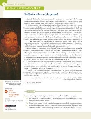 190 Unidade 4 // LUÍS DE CAMÕES
Reflexão sobre a vida pessoal
A poesia de Camões é infinitamente mais poderosa, rica e atual que a de Petrarca,
justamente na medida em que ele se recusa à mera evasão lírica e não se contenta com
o objeto tradicional do amor, antes procura integrar a experiência vivida. […]
O acontecimento, o facto, o tempo penetram repetidamente, por vezes sob o aspeto
mais cru, na poesia de Camões. A mais impressionante das suas canções [«Vinde cá,
meu tão certo secretário»] é uma autobiografia, e não uma autobiografia puramente
espiritual, porque nela se conta como o Destino vergou a vida do Poeta. Logo ao nas-
cer, o horóscopo, as «estrelas infelizes», o predestinaram, forçando-lhe o livre alvedrio;
se trocou a vida de namorado pela de guerreiro, foi porque lho impôs o «Destino fero,
irado», que o fez atravessar o mar, perder em combate um dos olhos, peregrinar. […]
O Poeta não evolui em vaso fechado; a sua história resulta do encontro do seu
impulso espiritual com o cego desencadeamento do caso1
, sorte ou fortuna: «Erros meus,
má fortuna, amor ardente / em minha perdição se conjuraram.» […]
A pretensão de reconstruir a biografia de Camões para melhor compreensão da
sua lírica não é tão insensata como se tem feito crer. Os biógrafos têm errado, sim:
alguns pela extrema ingenuidade das suas hipóteses, outros pelo excessivo recurso a
uma fantasia gratuita, e quase todos por um método incientífico. Mas é evidente que
a poesia camoniana ganharia muito com um adequado comentário biográfico, justa-
mente pela importância que nela tem o acontecimento externo. […]
O embate do Poeta com o acontecimento [a morte] reflete-se em gritos e acenos
que são inteiramente desconhecidos de Petrarca. Não são já meramente os suspiros e
exclamações do amor insatisfeito, mas manifestações de revolta desesperada e impo-
tente, […] de cansaço, […] de remorso. […]
Camões chama-lhe morte «cega», caso «duvidoso». «Cega» é aqui sinónimo de
irracional, incompreensível, arbitrária, sem sentido; «duvidoso», de inesperado, ou,
melhor, imprevisível.
António José Saraiva, Obras de Luís de Camões, 3.ª edição, Lisboa, Gradiva, 1997, pp. 72-79
(texto adaptado e com supressões)
CONSOLIDA
1. Atenta nas seguintes afirmações. Identifica a única afirmação falsa e corrige-a.
a) Nos poemas de cariz autobiográfico, Camões apresenta o Destino e ele próprio como
os responsáveis pela sua ventura.
b) A experiência pessoal é muito importante para a compreensão da poesia camoniana.
c) Na temática da reflexão pessoal, já não é só o amor o sentimento explorado, mas
também a revolta, o remorso, o cansaço e o desespero perante a existência da morte.
5
10
15
20
25
Retrato de Luís de Camões, de
autor desconhecido, primeira
metade do século XVII.
FICHA INFORMATIVA N.O
5
1 Caso: em Camões, caso é tam-
bém sinónimo de acaso.
PROFESSOR
Leitura
7.1; 7.2; 7.4; 8.1.
Educação Literária
14.3; 15.1; 15.2.
MC
Consolida
a)…responsáveispeloseuinfortúnio.
PowerPoint
Ficha informativa n.o
5
 