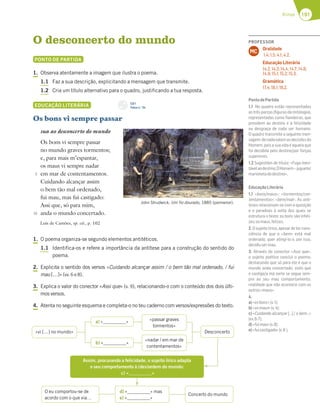 191
Rimas
O desconcerto do mundo
PONTO DE PARTIDA
1. Observa atentamente a imagem que ilustra o poema.
1.1 Faz a sua descrição, explicitando a mensagem que transmite.
1.2 Cria um título alternativo para o quadro, justificando a tua resposta.
EDUCAÇÃO LITERÁRIA
Os bons vi sempre passar
sua ao desconcerto do mundo
Os bons vi sempre passar
no mundo graves tormentos;
e, para mais m’espantar,
os maus vi sempre nadar
em mar de contentamentos.
Cuidando alcançar assim
o bem tão mal ordenado,
fui mau, mas fui castigado:
Assi que, só para mim,
anda o mundo concertado.
Luís de Camões, op. cit., p. 102
1. O poema organiza-se segundo elementos antitéticos.
1.1 Identifica-os e refere a importância da antítese para a construção do sentido do
poema.
2. Explicita o sentido dos versos «Cuidando alcançar assim / o bem tão mal ordenado, / fui
mau […]» (vv. 6 e 8).
3. Explica o valor do conector «Assi que» (v. 9), relacionando-o com o conteúdo dos dois últi-
mos versos.
4. Atenta no seguinte esquema e completa-o no teu caderno com versos/expressões do texto.
John Strudwick, Um fio dourado, 1885 (pormenor).
5
10
«vi […] no mundo» Desconcerto
a) « » «passar graves
tormentos»
b) « »
«nadar / em mar de
contentamentos»
Assim, procurando a felicidade, o sujeito lírico adapta
o seu comportamento à (des)ordem do mundo:
c) « »
O eu comportou-se de
acordo com o que via…
Concerto do mundo
d) « » mas
e) « »
CD 1
Faixa n.o
34
PROFESSOR
Oralidade
1.4; 1.5; 4.1; 4.2.
Educação Literária
14.2; 14.3; 14.4; 14.7; 14.8;
14.9; 15.1; 15.2; 15.3.
Gramática
17.4; 18.1; 18.2.
MC
PontodePartida
1.1 No quadro estão representadas
as três parcas (ﬁguras da mitologia),
representadas como ﬁandeiras, que
presidem ao destino e à felicidade
ou desgraça de cada ser humano.
O quadro transmite a seguinte men-
sagem:denadavalemasdecisõesdo
Homem, pois a sua vida é aquela que
foi decidida pelo destino/por forças
superiores.
1.2 Sugestões de título: «Fuga inevi-
távelaodestino;OHomem–joguete/
marionetadodestino».
EducaçãoLiterária
1.1 «bons/maus»; «tormentos/con-
tentamentos»; «bem/mal». As antí-
teses relacionam-se com a oposição
e o paradoxo à volta dos quais se
estrutura o texto: os bons são infeli-
zes;osmaus,felizes.
2.Osujeitolírico,apesardetercons-
ciência de que o «bem» está mal
ordenado, quer atingi-lo e, por isso,
decidiusermau.
3. Através do conector «Assi que»,
o sujeito poético conclui o poema,
destacando que só para ele é que o
mundo anda concertado, visto que
o castigo/a má sorte se segue sem-
pre ao seu mau comportamento,
realidade que não acontece com os
outros«maus».
4.
a)«osbons»(v.1);
b)«osmaus»(v.4);
c) «Cuidando alcançar […] / o bem…»
(vv.6-7);
d)«fuimau»(v.8);
e)«fuicastigado»(v.8 ).
 
