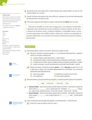 192 Unidade 4 // LUÍS DE CAMÕES
6. Apresenta a tua conclusão sobre a visão expressa pelo sujeito poético no que diz res-
peito à relação «eu-mundo».
7. A partir da leitura do poema e das tuas vivências, expressa a tua opinião relativamente
ao desconcerto no mundo de hoje.
8. Transcreve a seguinte afirmação e corrige os dois elementos falsos nela inclusos.
GRAMÁTICA
1. Para responderes a cada um dos itens, seleciona a opção correta.
1.1 No verso «Os bons vi sempre passar» (v. 1), as palavras desempenham, respetiva-
mente, as funções sintáticas de
(A) sujeito simples, predicado [verbo + modificador].
(B) complemento direto, sujeito subentendido, predicado [modificador + verbo].
(C) complemento indireto, sujeito indeterminado, predicado [modificador + verbo].
(D) sujeito composto, sujeito subentendido, predicado [modificador + verbo].
1.2 Atenta nos versos «Cuidando alcançar assim» (v. 6) e «Assi que só para mim» (v. 9)
e seleciona a opção que completa adequadamente a afirmação. Os conectores
destacados são respetivamente
(A) duas conjunções.
(B) dois advérbios.
(C)advérbio e locução conjuncional.
(D)conjunção e advérbio.
2. Para perceberes o porquê da diferença de grafia, completa as definições com as palavras:
a) desconcertado – particípio de desconcertar (des+concertar). «Concertar» provém do
étimo latino a) , com o significado de ‘combater’, ‘b) ’, ‘dispu-
tar’, adquirindo, posteriormente, um sentido inverso: ‘harmonizar’, ‘ajustar’.
b) desconsertado – particípio de desconsertar (des+consertar). «Consertar» provém do
latim vulgar c) com o significado de ‘d) ’, ‘atar’, ‘juntar partes
entre si’.
3. Indica o processo de formação das palavras «contentamento» e «desconcerto».
3.1 Explicita o valor do prefixo nominal «des-».
Este poema classifica-se como uma cantiga, pois a sua temática é melancólica
e apresenta uma estrofe de dez versos, podendo o número mínimo ser de oito e
o máximo de dezasseis versos. A métrica utilizada é a redondilha maior, ou seja,
os versos apresentam cinco sílabas métricas. Apesar de, na forma, se enquadrar na
corrente tradicional, vai ao encontro da corrente renascentista, quanto à temática
desenvolvida.
t ligar t CONSERTARE t CONCERTARE t lutar
Sintaxe
pp. 324-328
SIGA
Classes de palavras
pp. 320-323
SIGA
Processos regulares de
formação de palavras
pp. 319
SIGA
PROFESSOR
6. Constata que existe um desfasa-
mento entre o mundo e ele, pois é o
únicohomemmauqueéjustamente
punidopelodestino/pelasorte.
7.Respostalivre.
8.…classiﬁca-secomoumaesparsa…
…setesílabasmétricas…
Gramática
1.1(B);
1.2(C).
2.
a)CONCERTARE;
b)lutar;
c)CONSERTARE;
d)ligar.
3.«fuimau»–oraçãocoordenada;
«masfuicastigado»–oraçãocoorde-
nadaadversativa.
3.Derivaçãoporsuﬁxação;derivação
porpreﬁxação.
3.1Negação.
 