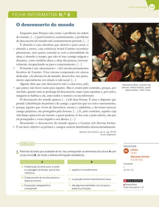 193
Ficha informativa
FICHA INFORMATIVA N.O
6
O desconcerto do mundo
Enquanto para Petrarca não existe o problema da ordem
do mundo, […] [para Camões], contrariamente, o problema
do desconcerto do mundo está constantemente presente. […]
É absurdo o caso duvidoso que destrói o puro amor; é
absurda a morte, cuja existência brutal Camões reconhece
plenamente, sem querer consolar-se com a imortalidade da
alma; é absurdo o tempo, que não só traz consigo mágoas e
desastres, como também altera a alma das pessoas, irreversi-
velmente, incapacitando-as para o contentamento. […]
O mundo é um «desconcerto» – tal é um dos pensamentos
favoritos de Camões. Uma extensa composição em oitavas
dedicadas «Ao desconcerto do mundo» desenvolve este pensa-
mento especialmente em relação à vida social. [...]
Alguém diria que este desconcerto não é coisa nova, pelo
que parece não haver razão para espanto. Mas é, muito pelo contrário, porque, por
um lado, quanto mais se prolonga tal desconcerto, mais é para espantar; e, por outro,
ninguém se habitua a ele, antes todos o sentem e se inconformam.
O desconcerto do mundo aparece […] sob duas formas. É uma o disparate que
preside à distribuição do prémio e do castigo, a qual tem que ver com o merecimento,
porque aqueles que vivem de latrocínios, mortes e adultérios, e deveriam merecer
castigo perpétuo, são protegidos pela fortuna. […] E, pelo contrário, aqueles cuja
vida limpa apareceria até mesmo a quem pudesse vê-los com o peito aberto, são por
ela perseguidos e veem negado o seu direito. […]
Resumindo: o desconcerto do mundo aparece a Camões sob diversas formas.
É um facto objetivo os prémios e castigos estarem distribuídos desencontradamente.
António José Saraiva, op.cit., pp. 83-93
(texto adaptado)
CONSOLIDA
1. Partindo do texto que acabaste de ler, faz corresponder os elementos da coluna A com
os da coluna B, de modo a obteres afirmações verdadeiras.
A B
a) A destruição do amor puro, a morte
e a passagem do tempo, que só traz
infortúnio,
1. espanto e inconformismo.
b) O desconcerto do mundo provoca a
todos os homens
2. a oposição homens bons/homens maus.
c) À oposição castigo/prémio
corresponde
3. são algumas realidades com as quais o
poeta fica chocado.
5
10
15
20
25
Hieronymus Bosh, O jardim das
delícias: Inferno (tríptico, painel
lateral direito), 1503-1504.
PROFESSOR
Leitura
7.4; 8.1.
Educação Literária
14.3; 15.1; 15.2.
MC
Consolida
1.
a)3;b)1;c)2.
PowerPoint
Ficha informativa n.o
6
 