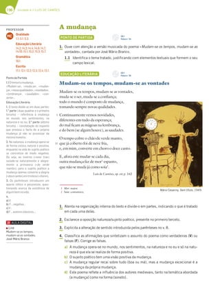 196 Unidade 4 // LUÍS DE CAMÕES
A mudança
PONTO DE PARTIDA
1. Ouve com atenção a versão musicada do poema «Mudam-se os tempos, mudam-se as
vontades», cantada por José Mário Branco.
1.1 Identifica o tema tratado, justificando com elementos textuais que formem o seu
campo lexical.
EDUCAÇÃO LITERÁRIA
Mudam-se os tempos, mudam-se as vontades
Mudam-se os tempos, mudam-se as vontades,
muda-se o ser, muda-se a confiança;
todo o mundo é composto de mudança,
tomando sempre novas qualidades.
Continuamente vemos novidades,
diferentes em tudo da esperança;
do mal ficam as mágoas na lembrança,
e do bem (se algum houve), as saudades.
O tempo cobre o chão de verde manto,
que já coberto foi de neve fria,
e, em mim, converte em choro o doce canto.
E, afora este mudar-se cada dia,
outra mudança faz de mor1
espanto,
que não se muda já como soía2
.
Luís de Camões, op. cit; p. 162
1. Atenta na organização interna do texto e divide-o em partes, indicando o que é tratado
em cada uma delas.
2. Esclarece a oposição natureza/sujeito poético, presente no primeiro terceto.
3. Explicita a alteração de sentido introduzida pelos parênteses no v. 8.
4. Classifica as afirmações que sintetizam o assunto do poema como verdadeiras (V) ou
falsas (F). Corrige as falsas.
a) A mudança opera-se no mundo, nos sentimentos, na natureza e no eu e só na natu-
reza é que ela se realiza de forma positiva.
b) O sujeito poético tem uma visão positiva da mudança.
c) A mudança regular recai sobre tudo (boa ou má), mas a mudança excecional é a
mudança da própria mudança.
d) Este poema reflete a influência dos autores medievais, tanto na temática abordada
(a mudança) como na forma (soneto).
1 Mor: maior.
2 Soía: costumava.
Mário Cesariny, Sem título, 1949.
5
10
CD 1
Faixa n.o
34
CD 1
Faixa n.o
35
PROFESSOR
Oralidade
1.1; 5.1; 5.3.
Educação Literária
14.2; 14.3; 14.4; 14.6; 14.7;
14.10; 15.1; 15.2; 15.3; 15.7.
Gramática
18.1.
Escrita
11.1; 12.1; 12.2; 12.3; 12.4; 13.1.
MC
PontodePartida
1.1Otemaéamudança.
«Mudam-se», «muda-se», «mudan-
ça»,«novasqualidades»,«novidades»,
«lembrança», «saudades», «con-
verte»…
EducaçãoLiterária
1. O texto divide-se em duas partes:
1.a
parte ( duas quadras e o primeiro
terceto) – referência à mudança
no mundo, nos sentimentos, na
natureza e no eu; 2.a
parte (último
terceto) – constatação do espanto
que provoca o facto de a própria
mudança já não se processar da
mesmamaneira.
2. Na natureza, a mudança opera-se
de forma cíclica, natural e positiva,
enquanto na vida do sujeito poético
se concretiza de modo negativo.
Ou seja, ao inverno («neve fria»)
sucede-se naturalmente e alegre-
mente a primavera («de verde
manto»); para o sujeito poético a
mudança apenas converte a alegria
(«docecanto»)emtristeza(«choro»).
3. Os parênteses introduzem um
aparte cético e pessimista, ques-
tionando acerca da existência de
algumbemnavida.
4.
a)V;
b) F…negativa…
c)V;
d)F…autoresclássicos….
Link
Mudam-se os tempos,
mudam-se as vontades,
José Mário Branco
 