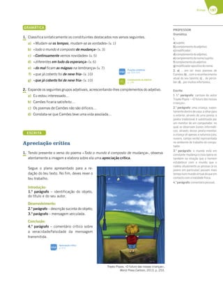 197
Rimas
GRAMÁTICA
1. Classifica sintaticamente os constituintes destacados nos versos seguintes.
a) «Mudam-se os tempos, mudam-se as vontades» (v. 1)
b) «todo o mundo é composto de mudança» (v. 3)
c) «Continuamente vemos novidades» (v. 5)
d) «diferentes em tudo da esperança» (v. 6)
e) «do mal ficam as mágoas na lembrança» (v. 7)
f) «que já coberto foi de neve fria» (v. 10)
g) «que já coberto foi de neve fria» (v. 10)
2. Expande os seguintes grupos adjetivais, acrescentando-lhes complementos do adjetivo.
a) Eu estou interessado…
b) Camões ficaria satisfeito…
c) Os poemas de Camões não são difíceis…
d) Constata-se que Camões teve uma vida assolada…
ESCRITA
Apreciação crítica
1. Tendo presente o verso do poema «Todo o mundo é composto de mudança», observa
atentamente a imagem e elabora sobre ela uma apreciação crítica.
Segue o plano apresentado para a re-
dação do teu texto. No fim, deves rever o
teu trabalho.
Introdução:
1.º parágrafo – identificação do objeto,
do título e do seu autor.
Desenvolvimento:
2.º parágrafo – descrição sucinta do objeto;
3.º parágrafo – mensagem veiculada.
Conclusão:
4.º parágrafo – comentário crítico sobre
a veracidade/falsidade da mensagem
transmitida.
Trayko Popov, «O futuro das nossas crianças»,
World Press Cartoon, 2013, p. 253.
Funções sintáticas
pp. 324-325
SIGA
Apreciação crítica
p. 312
SIGA
Complemento do adjetivo
p. 199
FI
PROFESSOR
Gramática
1.
a)sujeito;
b)complementodoadjetivo;
c)modiﬁcador;
d)complementodoadjetivo;
e)complementodonome/sujeito;
f)complementodoadjetivo;
g)modiﬁcadorapositivodonome.
2. a) … em ler mais poemas de
Camões;b)…comoreconhecimento
atual do seu talento; c) … de perce-
ber;d)…pormuitosinfortúnios.
Escrita
1. 1.o
parágrafo: cartoon do autor
Trayko Popov – «O futuro das nossas
crianças».
2.o
parágrafo: uma criança, supos-
tamentedentrodecasa,aolharpara
o exterior, através de uma janela; a
janela tradicional é substituída por
um monitor de um computador, no
qual se observam ícones informáti-
cos; através dessa janela-monitor,
a criança vê apenas a natureza (céu,
nuvens, campo verde) representada
no ambiente de trabalho do compu-
tador.
3.o
parágrafo: o mundo está em
constante mudança e esta opera-se
também na relação que o homem
estabelece com o mundo que o
rodeia; atualmente as pessoas (e os
jovens em particular) passam mais
temponummundovirtualdoqueem
contactocomarealidadefísica.
4.o
parágrafo:comentáriopessoal.
 
