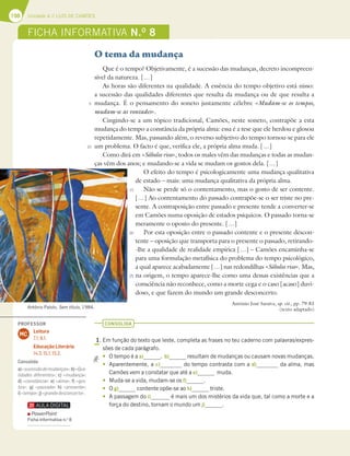 198 Unidade 4 // LUÍS DE CAMÕES
FICHA INFORMATIVA N.O
8
O tema da mudança
Que é o tempo? Objetivamente, é a sucessão das mudanças, decreto incompreen-
sível da natureza. […]
As horas são diferentes na qualidade. A essência do tempo objetivo está nisso:
a sucessão das qualidades diferentes que resulta da mudança ou de que resulta a
mudança. É o pensamento do soneto justamente célebre «Mudam-se os tempos,
mudam-se as vontades».
Cingindo-se a um tópico tradicional, Camões, neste soneto, contrapõe a esta
mudança do tempo a constância da própria alma: essa é a tese que ele herdou e glosou
repetidamente. Mas, passando além, o reverso subjetivo do tempo tornou-se para ele
um problema. O facto é que, verifica ele, a própria alma muda. […]
Como dirá em «Sôbolos rios», todos os males vêm das mudanças e todas as mudan-
ças vêm dos anos; e mudando-se a vida se mudam os gostos dela. […]
O efeito do tempo é psicologicamente uma mudança qualitativa
de estado – mais: uma mudança qualitativa da própria alma.
Não se perde só o contentamento, mas o gosto de ser contente.
[…] Ao contentamento do passado contrapõe-se o ser triste no pre-
sente. A contraposição entre passado e presente tende a converter-se
em Camões numa oposição de estados psíquicos. O passado torna-se
meramente o oposto do presente. […]
Por esta oposição entre o passado contente e o presente descon-
tente – oposição que transporta para o presente o passado, retirando-
-lhe a qualidade de realidade empírica […] – Camões encaminha-se
para uma formulação metafísica do problema do tempo psicológico,
a qual aparece acabadamente […] nas redondilhas «Sôbolos rios». Mas,
na origem, o tempo aparece-lhe como uma dessas existências que a
consciência não reconhece, como a morte cega e o caso [acaso] duvi-
doso, e que fazem do mundo um grande desconcerto.
António José Saraiva, op. cit., pp. 79-83
(texto adaptado)
CONSOLIDA
1. Em função do texto que leste, completa as frases no teu caderno com palavras/expres-
sões de cada parágrafo.
t O tempo é a a) . b) resultam de mudanças ou causam novas mudanças.
t Aparentemente, a c) do tempo contrasta com a d) da alma, mas
Camões vem a constatar que até a e) muda.
t Muda-se a vida, mudam-se os f) .
t O g) contente opõe-se ao h) triste.
t A passagem do i) é mais um dos mistérios da vida que, tal como a morte e a
força do destino, tornam o mundo um j) .
António Palolo, Sem título, 1984.
5
10
15
20
25
PROFESSOR
Leitura
7.1; 8.1.
Educação Literária
14.3; 15.1; 15.2.
MC
Consolida
a)«sucessãodemudanças»;b)«Qua-
lidades diferentes»; c) «mudança»;
d) «constância»; e) «alma»; f) «gos-
tos»; g) «passado» h) «presente»;
i)«tempo»;j)«grandedesconcerto».
PowerPoint
Ficha informativa n.o
8
 