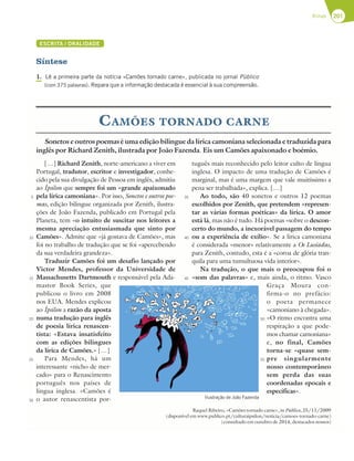 201
Rimas
ESCRITA / ORALIDADE
Síntese
1. Lê a primeira parte da notícia «Camões tornado carne», publicada no jornal Público
(com 375 palavras). Repara que a informação destacada é essencial à sua compreensão.
Sonetos e outros poemas é uma edição bilingue da lírica camoniana selecionada e traduzida para
inglês por Richard Zenith, ilustrada por João Fazenda. Eis um Camões apaixonado e boémio.
[…] Richard Zenith, norte-americano a viver em
Portugal, tradutor, escritor e investigador, conhe-
cido pela sua divulgação de Pessoa em inglês, admitiu
ao Ípsilon que sempre foi um «grande apaixonado
pela lírica camoniana». Por isso, Sonetos e outros poe-
mas, edição bilingue organizada por Zenith, ilustra-
ções de João Fazenda, publicado em Portugal pela
Planeta, tem «o intuito de suscitar nos leitores a
mesma apreciação entusiasmada que sinto por
Camões». Admite que «já gostava de Camões», mas
foi no trabalho de tradução que se foi «apercebendo
da sua verdadeira grandeza».
Traduzir Camões foi um desafio lançado por
Victor Mendes, professor da Universidade de
Massachusetts Dartmouth e responsável pela Ada-
mastor Book Series, que
publicou o livro em 2008
nos EUA. Mendes explicou
ao Ípsilon a razão da aposta
numa tradução para inglês
de poesia lírica renascen-
tista: «Estava insatisfeito
com as edições bilingues
da lírica de Camões.» […]
Para Mendes, há um
interessante «nicho de mer-
cado» para o Renascimento
português nos países de
língua inglesa. «Camões é
o autor renascentista por-
tuguês mais reconhecido pelo leitor culto de língua
inglesa. O impacto de uma tradução de Camões é
marginal, mas é uma margem que vale muitíssimo a
pena ser trabalhada», explica. […]
Ao todo, são 40 sonetos e outros 12 poemas
escolhidos por Zenith, que pretendem «represen-
tar as várias formas poéticas» da lírica. O amor
está lá, mas não é tudo. Há poemas «sobre o descon-
certo do mundo, a inexorável passagem do tempo
ou a experiência de exílio». Se a lírica camoniana
é considerada «menor» relativamente a Os Lusíadas,
para Zenith, contudo, esta é a «coroa de glória tran-
quila para uma tumultuosa vida interior».
Na tradução, o que mais o preocupou foi o
«som das palavras» e, mais ainda, o ritmo. Vasco
Graça Moura con-
firma-o no prefácio:
o poeta permanece
«camoniano à chegada».
«O ritmo encontra uma
respiração a que pode-
mos chamar camoniana»
e, no final, Camões
torna-se «quase sem-
pre singularmente
nosso contemporâneo
sem perda das suas
coordenadas epocais e
específicas».
Raquel Ribeiro, «Camões tornado carne», in Público, 25/11/2009
(disponível em www.publico.pt/culturaipsilon/noticia/camoes-tornado-carne)
(consultado em outubro de 2014, destacados nossos)
CAMÕES TORNADO CARNE
Ilustração de João Fazenda
5
10
15
20
25
30
35
40
45
50
55
 