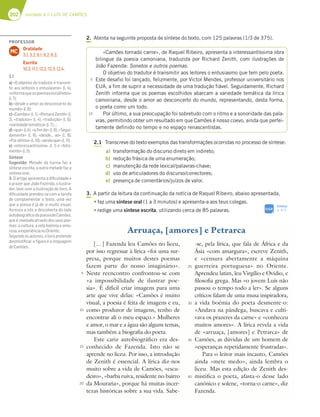 202 Unidade 4 // LUÍS DE CAMÕES
2. Atenta na seguinte proposta de síntese do texto, com 125 palavras (1/3 de 375).
2.1 Transcreve do texto exemplos das transformações ocorridas no processo de síntese:
a) transformação do discurso direto em indireto;
b) redução frásica de uma enumeração;
c) manutenção da rede lexical/palavras-chave;
d) uso de articuladores do discurso/conectores;
e) presença de comentários/juízos de valor.
3. A partir da leitura da continuação da notícia de Raquel Ribeiro, abaixo apresentada,
tfaz uma síntese oral (1 a 3 minutos) e apresenta-a aos teus colegas.
tredige uma síntese escrita, utilizando cerca de 85 palavras.
«Camões tornado carne», de Raquel Ribeiro, apresenta a interessantíssima obra
bilingue da poesia camoniana, traduzida por Richard Zenith, com ilustrações de
João Fazenda: Sonetos e outros poemas.
O objetivo do tradutor é transmitir aos leitores o entusiasmo que tem pelo poeta.
Este desafio foi lançado, felizmente, por Victor Mendes, professor universitário nos
EUA, a fim de suprir a necessidade de uma tradução fiável. Seguidamente, Richard
Zenith informa que os poemas escolhidos abarcam a variedade temática da lírica
camoniana, desde o amor ao desconcerto do mundo, representando, desta forma,
o poeta como um todo.
Por último, a sua preocupação foi sobretudo com o ritmo e a sonoridade das pala-
vras, permitindo obter um resultado em que Camões é nosso coevo, ainda que perfei-
tamente definido no tempo e no espaço renascentistas.
5
10
[…] Fazenda leu Camões no liceu,
por isso regressar à lírica «foi uma sur-
presa, porque muitos destes poemas
fazem parte do nosso imaginário».
Neste reencontro confrontou-se com
«a impossibilidade de ilustrar poe-
sia». É difícil criar imagens para uma
arte que vive delas: «Camões é muito
visual, a poesia é feita de imagens e eu,
como produtor de imagens, tenho de
encontrar ali o meu espaço.» Mulheres
e amor, o mar e a água são alguns temas,
mas também a biografia do poeta.
Este cariz autobiográfico era des-
conhecido de Fazenda. Isto não se
aprende no liceu. Por isso, a introdução
de Zenith é essencial. A lírica diz-nos
muito sobre a vida de Camões, «escu-
deiro», «barba ruiva, residente no bairro
da Mouraria», porque há muitas incer-
tezas históricas sobre a sua vida. Sabe-
-se, pela lírica, que fala de África e da
Ásia «com amargura», escreve Zenith,
e «censura abertamente a máquina
guerreira portuguesa» no Oriente.
Aprendeu latim, leu Virgílio e Ovídio, e
filosofia grega. Mas «o jovem Luís não
passou o tempo todo a ler». Se alguns
críticos falam de uma musa inspiradora,
a vida boémia do poeta desmente-o:
«Andava na pândega, buscava e culti-
vava os prazeres da carne» e «conheceu
muitos amores». A lírica revela a vida
de «arruaça, [amores] e Petrarca» de
Camões, as dúvidas de um homem de
«esperanças repetidamente frustradas».
Para o leitor mais incauto, Camões
ainda «mete medo», ainda lembra o
liceu. Mas esta edição de Zenith des-
mistifica o poeta, afasta-o desse lado
canónico e solene, «torna-o carne», diz
Fazenda.
Arruaça, [amores] e Petrarca
5
10
15
20
25
30
35
40
Síntese
p. 313
SIGA
PROFESSOR
Oralidade
3.1; 3.2; 6.1; 6.2; 6.3.
Escrita
10.2; 11.1; 12.2; 12.3; 12.4.
MC
2.1
a) «O objetivo do tradutor é transmi-
tir aos leitores o entusiasmo» (l. 4),
«informaqueospoemasescolhidos»
(l.7);
b) «desde o amor ao desconcerto do
mundo»(l.8);
c)«Camões»(l.1),«RichardZenith»(l.
2), «tradutor» (l. 4), «tradução» (l. 6),
«variedadetemática»(l.7)…;
d) «que» (l.4), «a ﬁm de» (l. 6), «Segui-
damente» (l. 6), «desde… ao» (l. 8),
«Porúltimo»(l.10),«aindaque»(l.11);
e) «interessantíssima» (l. 1) e «feliz-
mente»(l.5).
Síntese
Sugestão: Metade da turma faz a
síntese escrita, a outra metade faz a
sínteseoral.
3. O artigo apresenta a diﬁculdade e
o prazer que João Fazenda, o ilustra-
dor, teve com a ilustração do livro. A
diﬁculdade prendeu-se com a tarefa
de complementar o texto, uma vez
que a poesia é já de si muito visual.
Acresce a isto a descoberta do lado
autobiográﬁcodapoesiadeCamões,
que é revelada através dos seus poe-
mas: a cultura, a vida boémia e amo-
rosa,aexperiêncianoOriente.
Segundoosautores,olivropretende
desmistiﬁcar a ﬁgura e a linguagem
deCamões.
 