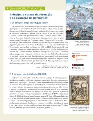 203
Ficha informativa
FICHA INFORMATIVA N.O
11
Principais etapas da formação
e da evolução do português
1. Do português antigo ao português clássico
Por volta de 1350, no momento em que se extingue a escola literária galego-
-portuguesa, as consequências do deslocamento para o sul do centro de gravi-
dade do reino independente de Portugal vêm à tona. O português, já separado
do galego por uma fronteira política, torna-se a língua de um país cuja capital
– ou seja, a cidade onde geralmente reside o rei – é Lisboa. Embora o rei e a
corte se desloquem frequentemente, a sua «área de percurso» situa-se agora
num território delimitado por Coimbra ao norte e Évora ao sul. É nesta parte
do reino que estão implantadas as instituições que desempenham papel cultural mais
importante, tais como os mosteiros de Alcobaça e o de Santa Cruz de Coimbra e a
Universidade, que, fundada em Lisboa em 1288 ou 1290, depois transferida para
Coimbra e, em outras ocasiões, novamente para Lisboa, foi, por fim, definitivamente
instalada em Coimbra em 1537. Residência privilegiada do rei, Lisboa é também a
cidade mais povoada e o primeiro porto do país. E o eixo Lisboa-Coimbra passa a
formar desde então o centro do domínio da língua portuguesa. É, pois, a partir dessa
região, antes moçárabe, que o português moderno vai constituir-se, longe da Galiza
e das províncias setentrionais em que deitava raízes. É daí que partirão as inovações
destinadas a permanecer, é aí onde se situará a norma.
Paul Teyssier, História da língua portuguesa,
7.ª edição, Lisboa, Livraria Sá da Costa Editora, 1997, p. 35
2. O português clássico (séculos XVI-XVIII)
Na Europa nos séculos XV e XVI (Renascimento), a língua de cultura e de comu-
nicação entre estados e intelectuais continuava a ser o latim. Em latim comunicavam,
por exemplo, o português Damião de Góis e o holandês Erasmo. Mas eram já tempos
de mudança. Em diversos países da mesma Europa, aumentava o número de escri-
tores que escreviam nas respetivas línguas maternas, desejosos de que nelas viessem
a aparecer obras similares às das antigas literaturas grega e latina. É neste intuito de
valorizar a língua materna que, em Portugal, no século XVI, aparecem as primeiras
gramáticas da língua portuguesa (a de Fernão de Oliveira, de 1536; a de João de
Barros, de 1540), a Ortografia da língua portuguesa [de Duarte Nunes de Leão], de
1576, e o primeiro Dicionário de Português-Latim e Latim-Português [de Jerónimo
Cardoso]. Os escritores portugueses do Renascimento, como Sá de Miranda, Antó-
nio Ferreira e, acima de todos, Camões, procuram consolidar a identidade da língua
e que ela se reja por normas semelhantes às do latim onde se agigantaram Virgílio e
Horácio, modelos que tentam imitar e, se possível, superar. […]
5
10
15
5
10
Panorama de Lisboa, António
de Holanda, in Crónica
de D. Afonso Henriques,
de Duarte Galvão, c. 1530.
Frontispício da primeira edição da
Gramática da língua portuguesa com
os mandamentos da Santa Madre
Igreja, de João de Barros, 1540.
PROFESSOR
Educação Literária
17.1.
Gramática
17.1.
MC
PowerPoint
Ficha informativa n.o
11
 