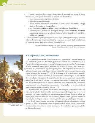 204 Unidade 4 // LUÍS DE CAMÕES
204
O grande contributo do português clássico foi o de ter criado um padrão de língua
literária que, com ligeiras alterações, se mantém nos dias de hoje:
– frases com uma sintaxe próxima do latim;
– abundância da subordinação;
– muitas palavras diretamente importadas do latim, como «indómito», «inopi-
nado», «horrendo», «benignidade»;
– superlativos em -érrimo e -ílimo, como «acérrimo» e «humílimo»;
– substituição de palavras do português antigo como contrairo, marteiro,
seenço, segre, pelas correspondentes formas eruditas «contrário», «martírio»,
«silêncio», «século».
É no período do português clássico que a língua portuguesa atinge o seu cume
máximo de elaboração linguística e literária – na poesia, no século XVI, com Camões;
na prosa, no século XVII, com o Padre António Vieira.
Zacarias Nascimento e Maria do Céu Lopes, Domínios – gramática da língua portuguesa
Lisboa, Plátano Editora, 2011, pp. 27-28 (texto adaptado)
3. A importância dos Descobrimentos
Se o principal motor dos Descobrimentos era economicista, outros houve que
não podem ser ignorados. Em 1513, quando D. Manuel envia uma embaixada ao
Preste João, nela seguem uma pequena biblioteca e uma tipografia. Portanto, para
além de uma motivação religiosa, a difusão da cultura e da língua estiveram sempre
presentes no horizonte da expansão portuguesa. A Companhia de Jesus aliou à
ação missionária uma notável ação cultural e difundiu a imprensa e a língua portu-
guesas ao longo dos séculos XVI e XVII. A elaboração de «cartilhas para aprender
a ler e escrever» e de vocabulários, o envio de livros e mestres para as novas terras
são o resultado, não apenas da intensificação das trocas comerciais mas também
do esforço de afirmação cultural e do orgulho nacionalista. Esforço que se tradu-
zirá não só na substituição de línguas autóctones pelo português mas também no
surgimento de novas línguas de comunicação – os crioulos – e na introdução de
vocábulos portugueses em várias línguas. […]
Os portugueses descobriam novas terras, novas línguas, novas realidades: ani-
mais, plantas, frutos desconhecidos eram trazidos para Portugal. E com os novos
produtos chegavam, também, as suas designações originais. Daqui resultou um
significativo aumento do nosso acervo lexical: jangada, canja, pijama, biombo são
importações de línguas asiáticas, banana, girafa, missanga, de línguas africanas.
No Brasil, o tupi-guarani legou-nos milhares de palavras. Algumas pertencem,
apenas, ao léxico estritamente usado no português do Brasil, outras, tão vulgares
como ananás, amendoim ou cacau, fazem parte do vocabulário que usamos, todos
os dias, em Portugal.
15
20
25
5
10
15
20
Victor Meirelles, A primeira
missa no Brasil, 1861.
 